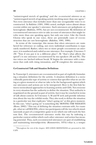88

CHAPTER 4

“uninterrupted stretch of speaking” and the co-constructed utterance as an
“uninterrupted stretch of speaking activity involving more than one agent.”
Not every utterance that includes more than one recognizable voice is coconstructed. As Bakhtin (1981, 1986) noted, multiple voices almost always
co-exist within one speaker’s utterance. Such utterances are polyphonic or
heteroglossic (Bakhtin, 1979), but are not co-constructed. My definition of
co-constructed utterances tries to take account of utterances that might involve more than one speaking agent, but only one voice. Like the Greek
Chorus who speak in one voice, these are potentially cases of co-construction that are not heteroglossic (Bakthin, 1981, 1986).
In terms of the transcript, this means that when utterances are numbered for reference or coding, not every individual contribution is separately numbered. Rather, when two or more people co-construct an utterance, it is numbered and coded as one utterance. For example, Utterance 3
(W: “Now if you put it in a different place”; M: “that’s what affects the
speed”) is one utterance co-constructed by two speakers (M and W). The
two voices are latched without break. W begins the utterance with a statement that ends with rising intonation, and M completes the utterance.
Co-Constructed Talk and Situation Definitions
In Transcript 2, utterances are co-constructed as part of explicitly formulating a situation definition for the activity. A situation definition is a socioculturally particular type of activity or context that specifies what we are doing at a given moment or what we take to be the background against which
our utterances and actions are to be interpreted. Here is the first link between sociocultural approaches to learning activity and CDA. Not everyone
in every situation has the authority to define the situation. That authority is
negotiated on the ground as part of activity, but it may be couched in terms
of talk about content. In Utterance 3, M and W seek and provide information about the way the exhibit works. They also work to define the situation
in a particular way that explicates “what’s going on” at this given moment.
In this case, “what’s going on” is something like MOVING THE WEIGHTS
(Rowe, 2002).3 This way of defining the situation contrasts with, for example, what we call RACING, where two participants roll the two wheels simultaneously as part of a competitive game to see which one will reach the bottom first. The co-constructed utterance works this way by indexing a
particular context within which each other utterance and action has meaning potential. Thus, such co-constructed utterances are part of establishing
and maintaining intersubjectivity (Rommetviet, 1974)—that is, a tempo3 Throughout the rest of the chapter, SITUATION DEFINITIONS are presented in ALL
CAPS.

3

TLFeBOOK

 