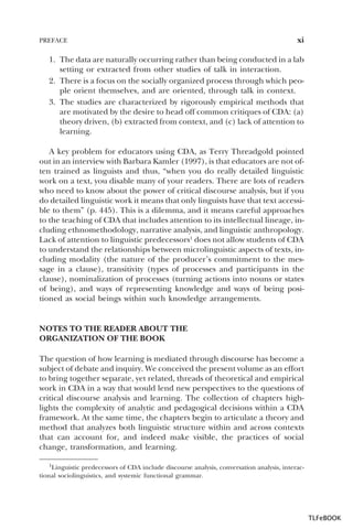 PREFACE

xi

1. The data are naturally occurring rather than being conducted in a lab
setting or extracted from other studies of talk in interaction.
2. There is a focus on the socially organized process through which people orient themselves, and are oriented, through talk in context.
3. The studies are characterized by rigorously empirical methods that
are motivated by the desire to head off common critiques of CDA: (a)
theory driven, (b) extracted from context, and (c) lack of attention to
learning.
A key problem for educators using CDA, as Terry Threadgold pointed
out in an interview with Barbara Kamler (1997), is that educators are not often trained as linguists and thus, “when you do really detailed linguistic
work on a text, you disable many of your readers. There are lots of readers
who need to know about the power of critical discourse analysis, but if you
do detailed linguistic work it means that only linguists have that text accessible to them” (p. 445). This is a dilemma, and it means careful approaches
to the teaching of CDA that includes attention to its intellectual lineage, including ethnomethodology, narrative analysis, and linguistic anthropology.
Lack of attention to linguistic predecessors1 does not allow students of CDA
to understand the relationships between microlinguistic aspects of texts, including modality (the nature of the producer’s commitment to the message in a clause), transitivity (types of processes and participants in the
clause), nominalization of processes (turning actions into nouns or states
of being), and ways of representing knowledge and ways of being positioned as social beings within such knowledge arrangements.

NOTES TO THE READER ABOUT THE
ORGANIZATION OF THE BOOK
The question of how learning is mediated through discourse has become a
subject of debate and inquiry. We conceived the present volume as an effort
to bring together separate, yet related, threads of theoretical and empirical
work in CDA in a way that would lend new perspectives to the questions of
critical discourse analysis and learning. The collection of chapters highlights the complexity of analytic and pedagogical decisions within a CDA
framework. At the same time, the chapters begin to articulate a theory and
method that analyzes both linguistic structure within and across contexts
that can account for, and indeed make visible, the practices of social
change, transformation, and learning.
1Linguistic predecessors of CDA include discourse analysis, conversation analysis, interactional sociolinguistics, and systemic functional grammar.

1

TLFeBOOK

 