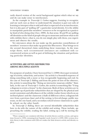 NEWLYWEDS’ STORIES

89

rarily shared version of the social background against which what we say
and do can make sense to interlocutors.
As the example in Transcript 1: Carbon suggests, learning to recognize
and use such cues as these to understand the situation is part not only of
learning to interpret what is said and what is expected of us as interlocutors,
but it is also part of “pulling off” a particular social identity. It is the ability
to manipulate particular members’ resources to be recognized as a particular kind of who doing what (Gee, 1999). In that sense, M and W are pulling
off identities as the kind of people who go to museums and know what to do
with exhibits there—that is, you do not simply play with them, you experiment and observe the results.
Yet utterances alone do not make up the particular constellations of
members’ resources that make up particular Discourses. That brings us to
the second theoretical claim underlying these transcripts. As the transcript shows, such co-constructed utterances are combined with coconstructed actions as well as part of defining the situation and performing particular identities.

ACTIVITIES ARE OFTEN DISTRIBUTED
AMONG MULTIPLE AGENTS
For purposes of analysis, I have borrowed Gee’s (1999) three-part terminology of activity, subactivity, and action.4 An activity is a bounded sequence of
doing something with a more or less recognizable beginning and end. In
the case of Transcript 2: Rolling, and from the point of view of the observer,
the activity is something like “Doing an interactive museum exhibit.” Similarly, in the case of Transcript 1: Carbon, the activity is something like “Using
a diagram to review a lesson” in the classroom. Both of these activities are in
turn made up of particular subactivities that are shaped by the physical and
social constraints and affordances of the exhibit (rather heavy wheels on an
inclined plane) and the classroom (chalk of different colors; a diagram left
over from a previous class) and of the setting (a free-of-charge, public museum, on the one hand, and a secondary school science classroom in a public school, on the other hand).
In Transcript 2: Rolling, there are several identifiable subactivities that
have to do with the nature of the exhibit and setting. These include, approaching the exhibit, reading the label, setting up a roll by moving the
4These

categories are consistent with those of activity theory—activity, actions, and operations (Leont’ev, 1978), stemming from Vygotsky’s work. Leont’ev’s (1978, 1981) version of activity theory is also consistent with CDA as it makes the links between activity and identity explicit.

4

TLFeBOOK

 