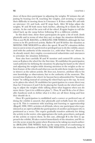 92

CHAPTER 4

three of them then participate in adjusting the weights. W initiates the adjusting by leaning over B, touching the weights, and seeming to explain
their difficulty in moving them in Utterance 4. B then enlists M’s aid with
an utterance (5) and look, and W steps back. After M helps adjust the
weights, W and M both move back further, allowing B to finish the subactivity. At the end of the next roll of the wheel, B again begins to roll the
wheel back up the ramp before following M to a different exhibit.
In this short time, these three participants do quite a bit of work (both
physically and in terms of what they say) to shape the situation definition.
This is not PLAY, RACING, or ROLLING THE WHEELS, although the last
seems to be B’s preferred activity. Rather W and M define the situation as
MOVING THE WEIGHTS to affect the speed. M and W’s situation definition is cast in terms of a preferred or privileged way to do the exhibit, associated with the authority of the museum (i.e., with what “they say” about it).
As already noted, they employ co-constructed subactivities and utterances
to articulate the situation definition.
Note also how carefully M and W monitor and control B’s actions. As
soon as B places the wheel for the first time, M establishes his participation
(and authority for defining the situation) by placing his hand on the wheel
and adjusting the weights while drawing attention to the weights as the salient feature of the wheels and what you can do with them (make it go faster
or slower) as the salient activity. He does not, however, attribute this to his
own knowledge or observations, but to the authority of the museum. The
second time B places the wheel, he has just been admonished for “breaking
frame” by rolling instead of carrying the wheel back up to the top. As soon
as he places the wheel, W establishes her participation in a more direct way
than her Utterances 2 and 3 do by placing her hands on the wheel and trying to adjust the weights while talking about what happens when you do
move them (“put it in a different place”). Thus, W and M do a lot of (literally) hands-on work to define what it is they are all three doing and how
they should do it.
Once B’s participation is established and a correct or preferred way of
doing the exhibit is assured, they physically and verbally leave the activity
up to B. This is consistent with teaching and learning or apprenticeship
(Rogoff, 1990, 1995) activities of all kinds, where one participant who is positioned as an expert scaffolds the participation of another participant who is
positioned as a novice. The expert gradually transfers authority for doing
the activity to the novice, who appropriates the tools, procedures, and goals
of the activity or rejects them. In this case, although B is the first to approach the exhibit, M takes control immediately of the situation, and W enters the scene at just the point where B seems to be taking too much authority (ROLLING THE WHEEL back up the ramp instead of conforming to
the situation definition of MOVING THE WEIGHTS). Eventually, both M

TLFeBOOK

 