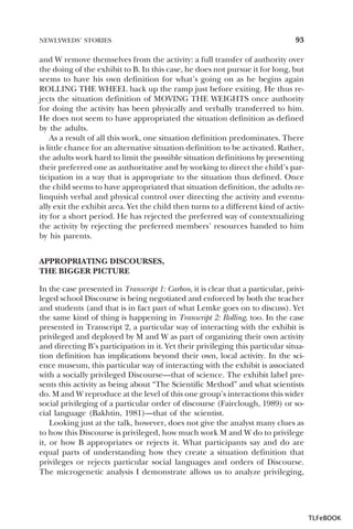 NEWLYWEDS’ STORIES

93

and W remove themselves from the activity: a full transfer of authority over
the doing of the exhibit to B. In this case, he does not pursue it for long, but
seems to have his own definition for what’s going on as he begins again
ROLLING THE WHEEL back up the ramp just before exiting. He thus rejects the situation definition of MOVING THE WEIGHTS once authority
for doing the activity has been physically and verbally transferred to him.
He does not seem to have appropriated the situation definition as defined
by the adults.
As a result of all this work, one situation definition predominates. There
is little chance for an alternative situation definition to be activated. Rather,
the adults work hard to limit the possible situation definitions by presenting
their preferred one as authoritative and by working to direct the child’s participation in a way that is appropriate to the situation thus defined. Once
the child seems to have appropriated that situation definition, the adults relinquish verbal and physical control over directing the activity and eventually exit the exhibit area. Yet the child then turns to a different kind of activity for a short period. He has rejected the preferred way of contextualizing
the activity by rejecting the preferred members’ resources handed to him
by his parents.
APPROPRIATING DISCOURSES,
THE BIGGER PICTURE
In the case presented in Transcript 1: Carbon, it is clear that a particular, privileged school Discourse is being negotiated and enforced by both the teacher
and students (and that is in fact part of what Lemke goes on to discuss). Yet
the same kind of thing is happening in Transcript 2: Rolling, too. In the case
presented in Transcript 2, a particular way of interacting with the exhibit is
privileged and deployed by M and W as part of organizing their own activity
and directing B’s participation in it. Yet their privileging this particular situation definition has implications beyond their own, local activity. In the science museum, this particular way of interacting with the exhibit is associated
with a socially privileged Discourse—that of science. The exhibit label presents this activity as being about “The Scientific Method” and what scientists
do. M and W reproduce at the level of this one group’s interactions this wider
social privileging of a particular order of discourse (Fairclough, 1989) or social language (Bakhtin, 1981)—that of the scientist.
Looking just at the talk, however, does not give the analyst many clues as
to how this Discourse is privileged, how much work M and W do to privilege
it, or how B appropriates or rejects it. What participants say and do are
equal parts of understanding how they create a situation definition that
privileges or rejects particular social languages and orders of Discourse.
The microgenetic analysis I demonstrate allows us to analyze privileging,

TLFeBOOK

 