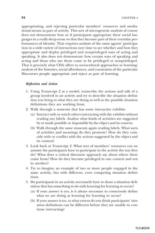 94

CHAPTER 4

appropriating, and rejecting particular members’ resources and mediational means as part of activity. This sort of microgenetic analysis of course
does not demonstrate how or if participants appropriate these social languages in a really deep sense so that they become part of their everyday performances of identity. That requires analysis of the same agents’ participation in a wide variety of interactions over time to see whether and how they
appropriate and deploy privileged and nonprivileged ways of acting and
speaking. It also does not demonstrate how certain ways of speaking and
acting and those who use them come to be privileged or nonprivileged.
That is precisely what CDA offers to sociocultural approaches to learning:
analysis of the histories, social affordances, and constraints of the particular
Discourses people appropriate and reject as part of learning.
Reflection and Action
1. Using Transcript 2 as a model, transcribe the actions and talk of a
group involved in an activity and try to describe the situation definition you bring to what they are doing as well as the possible situation
definitions they are working from.
2. Walk through a museum that has some interactive exhibits.
(a) Interact with or watch others interacting with the exhibits without
reading any labels. Analyze what kinds of activities are suggested
by or made possible or impossible by the object and its context.
(b) Walk through the same museum again reading labels. What sorts
of activities and meanings do they promote? How do they coincide with or conflict with the actions suggested by the object and
its context?
3. Look back at Transcript 2. What sort of members’ resources can we
assume the participants have to participate in the activity the way they
do? What does a critical discourse approach say about where these
come from? How do they become privileged in one context and not
in another?
4. Try to imagine an example of two or more people engaged in the
same activity, but with different, even competing situation definitions.
5. Do participants in an activity necessarily have to share a situation definition that has something to do with learning for learning to occur?
(a) If your answer is yes, is it always necessary to consciously define
what we are doing as learning for learning to occur?
(b) If your answer is no, to what extent do you think participants’ situation definitions can be different before they are unable to continue interacting?

TLFeBOOK

 