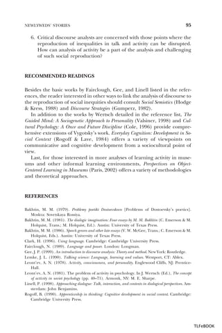 NEWLYWEDS’ STORIES

95

6. Critical discourse analysts are concerned with those points where the
reproduction of inequalities in talk and activity can be disrupted.
How can analysis of activity be a part of the analysis and challenging
of such social reproduction?

RECOMMENDED READINGS
Besides the basic works by Fairclough, Gee, and Linell listed in the references, the reader interested in other ways to link the analysis of discourse to
the reproduction of social inequities should consult Social Semiotics (Hodge
& Kress, 1988) and Discourse Strategies (Gumperz, 1982).
In addition to the works by Wertsch detailed in the reference list, The
Guided Mind: A Sociogenetic Approach to Personality (Valsiner, 1998) and Cultural Psychology: A Once and Future Discipline (Cole, 1996) provide comprehensive extensions of Vygotsky’s work. Everyday Cognition: Development in Social Context (Rogoff & Lave, 1984) offers a variety of viewpoints on
communicative and cognitive development from a sociocultural point of
view.
Last, for those interested in more analyses of learning activity in museums and other informal learning environments, Perspectives on ObjectCentered Learning in Museums (Paris, 2002) offers a variety of methodologies
and theoretical approaches.

REFERENCES
Bakhtin, M. M. (1979). Problemy poetiki Dostoevskovo [Problems of Dostoevsky’s poetics].
Moskva: Sovetskaya Rossiya.
Bakhtin, M. M. (1981). The dialogic imagination: Four essays by M. M. Bakhtin (C. Emerson & M.
Holquist, Trans.; M. Holquist, Ed.). Austin: University of Texas Press.
Bakhtin, M. M. (1986). Speech genres and other late essays (V. W. McGee, Trans.; C. Emerson & M.
Holquist, Eds.). Austin: University of Texas Press.
Clark, H. (1996). Using language. Cambridge: Cambridge University Press.
Fairclough, N. (1989). Language and power. London: Longman.
Gee, J. P. (1999). An introduction to discourse analysis: Theory and method. New York: Routledge.
Lemke, J. L. (1990). Talking science: Language, learning and values. Westport, CT: Ablex.
Leont’ev, A. N. (1978). Activity, consciousness, and personality. Englewood Cliffs, NJ: PrenticeHall.
Leont’ev, A. N. (1981). The problem of activity in psychology. In J. Wertsch (Ed.), The concept
of activity in soviet psychology (pp. 40–71). Armonk, NY: M. E. Sharpe.
Linell, P. (1998). Approaching dialogue: Talk, interaction, and contexts in dialogical perspectives. Amsterdam: John Benjamins.
Rogoff, B. (1990). Apprenticeship in thinking: Cognitive development in social context. Cambridge:
Cambridge University Press.

TLFeBOOK

 