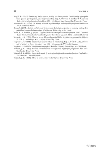 96

CHAPTER 4

Rogoff, B. (1995). Observing sociocultural activity on three planes: Participatory appropriation, guided participation, and apprenticeship. In J. V. Wertsch, P. del Rio, & A. Alvarez
(Eds.), Sociocultural studies of mind (pp. 139–164). Cambridge: Cambridge University Press.
Rommetviet, R. (1974). On message structure: A framework for the study of language and communication. Chichester: Wiley.
Rowe, S. (2002). Activity and discourse in museums: A dialogic perspective on meaning making. Unpublished doctoral dissertation, Washington University in St. Louis.
Rowe, S., & Wertsch, J. (2002). Vygotsky’s model of cognitive development. In U. Goswami
(Ed.), Blackwell handbook of childhood cognitive development (pp. 538–554). London: Blackwell.
Vygotsky, L. S. (1978). Mind in society: The development of higher psychological processes (M. Cole et
al., Eds.). Cambridge, MA: Harvard University Press.
Vygotsky, L. S. (1981). The instrumental method in psychology. In J. V. Wertsch (Ed.), The concept of activity in Soviet psychology (pp. 134–143). Armonk, NY: M. E. Sharpe.
Vygotsky, L. S. (1986). Thought and language (A. Kozulin, Trans.). Cambridge, MA: MIT Press.
Wertsch, J. V. (1985). Culture, communication and cognition: Vygotskyan perspectives. New York:
Cambridge University Press.
Wertsch, J. V. (1991). Voices of the mind: A sociocultural approach to mediated action. Cambridge,
MA: Harvard University Press.
Wertsch, J. V. (1998). Mind as action. New York: Oxford University Press.

TLFeBOOK

 