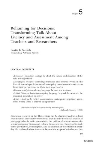 Chapter

5

Reframing for Decisions:
Transforming Talk About
Literacy and Assessment Among
Teachers and Researchers
Loukia K. Sarroub
University of Nebraska–Lincoln

CENTRAL CONCEPTS
Reframing—transition strategy by which the nature and direction of the
talk are negotiated
Ethnographic analysis—analyzing mundane and unusual events in the
lives of research participants and attempting to understand these events
from their perspectives on their lived experiences
Discourse analysis—analyzing language beyond the sentence
Critical Discourse Analysis—analyzing language beyond the sentence for
meaning in relation to power
Repair—strategy by which conversation participants negotiate agreement where there is intense disagreement
Discourse analysis is an inclusionary multidiscipline.
—Deborah Tannen (1989)

Education research in the 21st century can be characterized by at least
four dynamic, interpretive movements that include the critical analysis of
pedagogy, schools, and communities; the politics of representation; the
textual analyses of literary and cultural forms; and the ethnographic study
of the production, consumption, and distribution of these forms in everyday life. Although these issues are beyond the scope of this chapter (see
97
TLFeBOOK

 