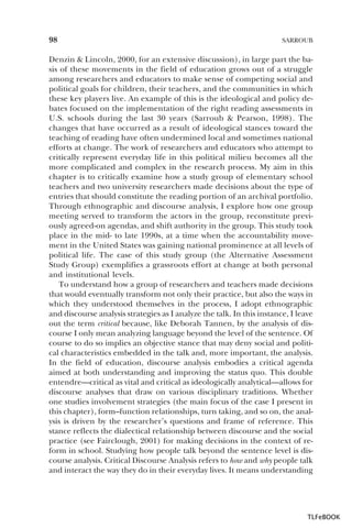 98

SARROUB

Denzin & Lincoln, 2000, for an extensive discussion), in large part the basis of these movements in the field of education grows out of a struggle
among researchers and educators to make sense of competing social and
political goals for children, their teachers, and the communities in which
these key players live. An example of this is the ideological and policy debates focused on the implementation of the right reading assessments in
U.S. schools during the last 30 years (Sarroub & Pearson, 1998). The
changes that have occurred as a result of ideological stances toward the
teaching of reading have often undermined local and sometimes national
efforts at change. The work of researchers and educators who attempt to
critically represent everyday life in this political milieu becomes all the
more complicated and complex in the research process. My aim in this
chapter is to critically examine how a study group of elementary school
teachers and two university researchers made decisions about the type of
entries that should constitute the reading portion of an archival portfolio.
Through ethnographic and discourse analysis, I explore how one group
meeting served to transform the actors in the group, reconstitute previously agreed-on agendas, and shift authority in the group. This study took
place in the mid- to late 1990s, at a time when the accountability movement in the United States was gaining national prominence at all levels of
political life. The case of this study group (the Alternative Assessment
Study Group) exemplifies a grassroots effort at change at both personal
and institutional levels.
To understand how a group of researchers and teachers made decisions
that would eventually transform not only their practice, but also the ways in
which they understood themselves in the process, I adopt ethnographic
and discourse analysis strategies as I analyze the talk. In this instance, I leave
out the term critical because, like Deborah Tannen, by the analysis of discourse I only mean analyzing language beyond the level of the sentence. Of
course to do so implies an objective stance that may deny social and political characteristics embedded in the talk and, more important, the analysis.
In the field of education, discourse analysis embodies a critical agenda
aimed at both understanding and improving the status quo. This double
entendre—critical as vital and critical as ideologically analytical—allows for
discourse analyses that draw on various disciplinary traditions. Whether
one studies involvement strategies (the main focus of the case I present in
this chapter), form–function relationships, turn taking, and so on, the analysis is driven by the researcher’s questions and frame of reference. This
stance reflects the dialectical relationship between discourse and the social
practice (see Fairclough, 2001) for making decisions in the context of reform in school. Studying how people talk beyond the sentence level is discourse analysis. Critical Discourse Analysis refers to how and why people talk
and interact the way they do in their everyday lives. It means understanding

TLFeBOOK

 