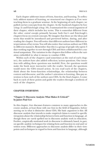 xii

PREFACE

Each chapter addresses issues of form, function, and learning. To reflexively address matters of learning, we structured our chapters as if we were
teaching them in a graduate seminar. At the beginning of each chapter, we
pulled out key concepts from the chapter. In the bookend chapters by Gee
(chap. 2) and Fairclough (chap. 10), I summarized the central argument of
their chapter, which includes key terms. This is somewhat different from
the other central concepts primarily because both Gee’s and Fairclough’s
chapters focus on central concepts. We imagine that these are the ideas and
terms that would be introduced and previewed before, during, and after
reading the chapter. You will notice that different authors have different interpretations of key terms. You will also notice that various authors use CDA
in different manners. Remember that this is a group of people who spent 3
days working together to sort through CDA and then collaborated for a national symposium. The variation in the chapters that follow reflects the variation embedded in what it means to conduct CDA.
Within each of the chapters (and sometimes at the end of each chapter), the authors have also added reflection/action questions. Our intention with adding these questions was twofold. First, the questions would
make the book more interactive with the reader. Second, the questions
would move the CDA toward action. As you read each of the chapters,
think about the form–function relationships, the relationship between
context and discourse, and the author’s attention to learning. Also pay attention to how each of the authors uses CDA. In the final chapter, I come
back to each of these points and guide the readers through a synthesis of
each of the chapters.

CHAPTER OVERVIEWS
“Chapter 2: Discourse Analysis: What Makes It Critical?”
by James Paul Gee
In this chapter, Gee discusses features common to many approaches to discourse analysis, at least those with one foot in the field of linguistics, before
moving on to what is distinctive about CDA. His basic argument is this: All
discourse analysis that intends to make empirical claims is rooted in specific
viewpoints about the relationship between form and function in language, although these are rarely spelled out in discourse analytic work in education.
Further, empirically motivated work in discourse is ultimately based, in part,
on specific analytic techniques for relating form and function in oral and/or
written texts. Different approaches to discourse analysis differ in their viewpoints and techniques in regard to form and function in language, although

TLFeBOOK

 