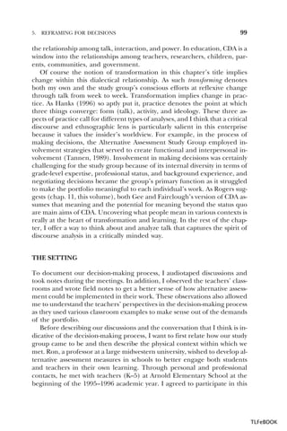 5.

REFRAMING FOR DECISIONS

99

the relationship among talk, interaction, and power. In education, CDA is a
window into the relationships among teachers, researchers, children, parents, communities, and government.
Of course the notion of transformation in this chapter’s title implies
change within this dialectical relationship. As such transforming denotes
both my own and the study group’s conscious efforts at reflexive change
through talk from week to week. Transformation implies change in practice. As Hanks (1996) so aptly put it, practice denotes the point at which
three things converge: form (talk), activity, and ideology. These three aspects of practice call for different types of analyses, and I think that a critical
discourse and ethnographic lens is particularly salient in this enterprise
because it values the insider’s worldview. For example, in the process of
making decisions, the Alternative Assessment Study Group employed involvement strategies that served to create functional and interpersonal involvement (Tannen, 1989). Involvement in making decisions was certainly
challenging for the study group because of its internal diversity in terms of
grade-level expertise, professional status, and background experience, and
negotiating decisions became the group’s primary function as it struggled
to make the portfolio meaningful to each individual’s work. As Rogers suggests (chap. 11, this volume), both Gee and Fairclough’s version of CDA assumes that meaning and the potential for meaning beyond the status quo
are main aims of CDA. Uncovering what people mean in various contexts is
really at the heart of transformation and learning. In the rest of the chapter, I offer a way to think about and analyze talk that captures the spirit of
discourse analysis in a critically minded way.
THE SETTING
To document our decision-making process, I audiotaped discussions and
took notes during the meetings. In addition, I observed the teachers’ classrooms and wrote field notes to get a better sense of how alternative assessment could be implemented in their work. These observations also allowed
me to understand the teachers’ perspectives in the decision-making process
as they used various classroom examples to make sense out of the demands
of the portfolio.
Before describing our discussions and the conversation that I think is indicative of the decision-making process, I want to first relate how our study
group came to be and then describe the physical context within which we
met. Ron, a professor at a large midwestern university, wished to develop alternative assessment measures in schools to better engage both students
and teachers in their own learning. Through personal and professional
contacts, he met with teachers (K–5) at Arnold Elementary School at the
beginning of the 1995–1996 academic year. I agreed to participate in this

TLFeBOOK

 