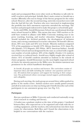 100

SARROUB

study and accompanied Ron every other week on Mondays to talk with Arnold’s teachers and principal. Initially, Ron’s main contact at Arnold was a
teacher (Rhonda) who was in charge of the literacy program for the entire
school. However, after the second meeting, university researchers were told
that she had left her job. Teachers who were interested in implementing
the portfolio into their assessment repertoire attended the meetings. The
teachers and principal endeavored to make this project a school-wide goal.
In the mid-1990s, Arnold Elementary School was a professional development school located in Miller. This means that since 1983 teachers at Arnold have worked in alliance with Miller University studying ways to improve teaching, learning, and teacher education. Ongoing projects at
Arnold included the Archival portfolio, the development of inclusion
teams, and a strong commitment to teacher education. Of Arnold’s 284 students, 58% were male and 42% were female. Minority students composed
71% of the population at Arnold (57% African American, 2.5% Asian/Pacific Islander, 11% Hispanic, 29% White, .007% American Indian). Arnold
was a Title I school and was designated by the state as a school with a significant number of at-risk students: 48% of the eligible (Grades 1–5) students
received free or reduced lunch. Arnold was a highly sought after school of
choice: 41% of Arnold’s students attended as students in the schools of
choice programs. Arnold Elementary was the most highly requested school
of choice for minority parents in the Miller area. Its mission statement was
prominent in the school handbook description:
At Arnold, all people are teachers and learners. The curriculum consists of
important ideas and skills including the students’ own questions and interests. All students find acceptance and support for learning in their unique
ways. Our professional culture encourages mutual support, professionalism,
and collegiality.

During each meeting, the study group sat around three tables pushed together in the media center. Animal crackers were usually passed around,
and all of us took notes on what was being said. I briefly describe each of the
participants in our assessment group next (see Fig. 5.1).
Participants
Ron was a professor at Miller University and conducted nationally recognized research in reading and literacy.
I (Loukia) was a graduate student at the time of this project. I mediated
between Ron, who expected me to be organized and ready with the recording equipment, and the teachers, who welcomed me into their classrooms for observations. Both Ron and I found the observations to be
helpful in our conversations with the teachers.

TLFeBOOK

 