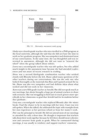 5.

REFRAMING FOR DECISIONS

FIG. 5.1.

101

Alternative assessment study group.

Gladys was a fourth-grade teacher who was enrolled in a PhD program at
the local university, although she said that she did not have the time to
work on her graduate program. She was outspoken and dominated most
of our conversations. At the same time, she was thoughtful and very interested in assessment, although she did not want to “reinvent the
wheel” when the group talked about rubrics.
Laura was a second-grade teacher who was soft spoken, but who added
much insight to the assessment issue because she had attended conferences and was aware of recent research in reading.
Diane was a second/third-grade combination teacher who worked
closely with Rhonda before she left. Diane asked many questions of the
other teachers during our conversations. She was the only one who
looked thoroughly at the materials that Ron and I passed around the table. Diane was also very outspoken and had definite ideas about what
worked and did not work in her classroom.
Karen was a new fifth-grade teacher at Arnold. She did not speak much at
our meetings, but always brought a huge jar of animal crackers to share
with everyone. She was struggling to find ways to teach genres more specifically in her classroom—a goal that Arnold had for its students before
they graduate.
Casey was a second-grade teacher who replaced Rhonda after the winter
break. I had the chance to be in meetings with her twice. Casey was very
soft spoken. When she talked, she addressed the topic with examples from
her own experience at her previous school or from her master’s work.
Peter was the principal at Arnold. He did not attend most of our meetings
or attended for only a short time. He thought it important that teachers
talk about their work together because he felt there should more cohesiveness and carryover from grade to grade. When he commented during
meetings, it was usually to reinforce and support teachers’ comments.

TLFeBOOK

 