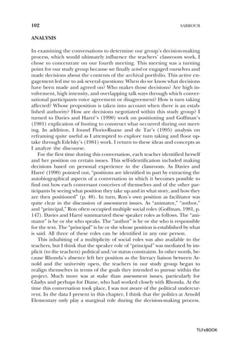 102

SARROUB

ANALYSIS
In examining the conversations to determine our group’s decision-making
process, which would ultimately influence the teachers’ classroom work, I
chose to concentrate on our fourth meeting. This meeting was a turning
point for our study group because we finally acted or engaged ourselves and
made decisions about the contents of the archival portfolio. This active engagement led me to ask several questions: When do we know what decisions
have been made and agreed on? Who makes those decisions? Are high involvement, high intensity, and overlapping talk ways through which conversational participants voice agreement or disagreement? How is turn taking
affected? Whose proposition is taken into account when there is an established authority? How are decisions negotiated within this study group? I
turned to Davies and Harré’s (1990) work on positioning and Goffman’s
(1981) explication of footing to construct what occurred during out meeting. In addition, I found Florio-Ruane and de Tar’s (1995) analysis on
reframing quite useful as I attempted to explore turn taking and floor uptake through Edelsky’s (1981) work. I return to these ideas and concepts as
I analyze the discourse.
For the first time during this conversation, each teacher identified herself
and her position on certain issues. This self-identification included making
decisions based on personal experience in the classroom. As Davies and
Harré (1990) pointed out, “positions are identified in part by extracting the
autobiographical aspects of a conversation in which it becomes possible to
find out how each conversant conceives of themselves and of the other participants by seeing what position they take up and in what story, and how they
are then positioned” (p. 48). In turn, Ron’s own position as facilitator was
quite clear in the discussion of assessment issues. As “animator,” “author,”
and “principal,” Ron often occupied multiple social roles (Goffman, 1981, p.
147). Davies and Harré summarized these speaker roles as follows. The “animator” is he or she who speaks. The “author” is he or she who is responsible
for the text. The “principal” is he or she whose position is established by what
is said. All three of these roles can be identified in any one person.
This inhabiting of a multiplicity of social roles was also available to the
teachers, but I think that the speaker role of “principal” was mediated by implicit (to the teachers) political and/or status constraints. In other words, because Rhonda’s absence left her position as the literacy liaison between Arnold and the university open, the teachers in our study group began to
realign themselves in terms of the goals they intended to pursue within the
project. Much more was at stake than assessment issues, particularly for
Gladys and perhaps for Diane, who had worked closely with Rhonda. At the
time this conversation took place, I was not aware of the political undercurrent. In the data I present in this chapter, I think that the politics at Arnold
Elementary only play a marginal role during the decision-making process.

TLFeBOOK

 