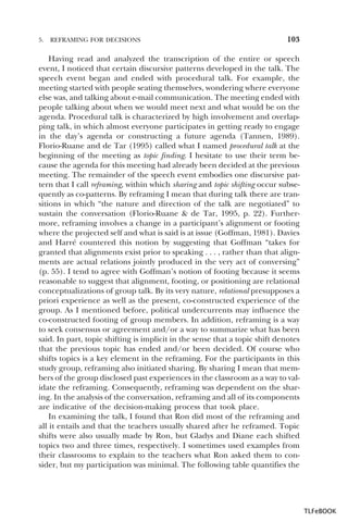 5.

REFRAMING FOR DECISIONS

103

Having read and analyzed the transcription of the entire or speech
event, I noticed that certain discursive patterns developed in the talk. The
speech event began and ended with procedural talk. For example, the
meeting started with people seating themselves, wondering where everyone
else was, and talking about e-mail communication. The meeting ended with
people talking about when we would meet next and what would be on the
agenda. Procedural talk is characterized by high involvement and overlapping talk, in which almost everyone participates in getting ready to engage
in the day’s agenda or constructing a future agenda (Tannen, 1989).
Florio-Ruane and de Tar (1995) called what I named procedural talk at the
beginning of the meeting as topic finding. I hesitate to use their term because the agenda for this meeting had already been decided at the previous
meeting. The remainder of the speech event embodies one discursive pattern that I call reframing, within which sharing and topic shifting occur subsequently as co-patterns. By reframing I mean that during talk there are transitions in which “the nature and direction of the talk are negotiated” to
sustain the conversation (Florio-Ruane & de Tar, 1995, p. 22). Furthermore, reframing involves a change in a participant’s alignment or footing
where the projected self and what is said is at issue (Goffman, 1981). Davies
and Harré countered this notion by suggesting that Goffman “takes for
granted that alignments exist prior to speaking . . . , rather than that alignments are actual relations jointly produced in the very act of conversing”
(p. 55). I tend to agree with Goffman’s notion of footing because it seems
reasonable to suggest that alignment, footing, or positioning are relational
conceptualizations of group talk. By its very nature, relational presupposes a
priori experience as well as the present, co-constructed experience of the
group. As I mentioned before, political undercurrents may influence the
co-constructed footing of group members. In addition, reframing is a way
to seek consensus or agreement and/or a way to summarize what has been
said. In part, topic shifting is implicit in the sense that a topic shift denotes
that the previous topic has ended and/or been decided. Of course who
shifts topics is a key element in the reframing. For the participants in this
study group, reframing also initiated sharing. By sharing I mean that members of the group disclosed past experiences in the classroom as a way to validate the reframing. Consequently, reframing was dependent on the sharing. In the analysis of the conversation, reframing and all of its components
are indicative of the decision-making process that took place.
In examining the talk, I found that Ron did most of the reframing and
all it entails and that the teachers usually shared after he reframed. Topic
shifts were also usually made by Ron, but Gladys and Diane each shifted
topics two and three times, respectively. I sometimes used examples from
their classrooms to explain to the teachers what Ron asked them to consider, but my participation was minimal. The following table quantifies the

TLFeBOOK

 