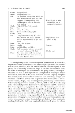 5.

105

REFRAMING FOR DECISIONS

Gladys
Diane
Ron

Gladys
Ron
Laura
Elena
Gladys
Ron

Diane
Laura
Diane
Gladys
Diane

Being exposed.
Being exposed to—
Did someone here tell me, was it another school I was at, that they had
computer programs where kids
could enter their books that they
were reading?
(192)OH! There’s hypercard.
Yea.
Gladys does that.
That’s your book log, right?
Uhum.
Computerized book log. Uh, and I
don’t know if you wanna get into
that but if you did want to get into
that—
I don’t, but go ahead.
Laughs.
My kids, I have my kids—
Well, now wait a minute. Let me tell
you what’s going on with that!
But I also, some read, you know, a
book that takes two minutes so they
can write the title down.

Responds not to main
proposition but to
marginal proposition

Proposes shift from
genre to log

Disagrees

Asks for turn

At the beginning of the 11-minute segment, Ron reframed by summarizing what had been decided so far and asked the group to share any new entries for the portfolio. Ron was the established authority figure in the
group, yet in reframing he adopted a type of talk that distanced him from
his status as the expert on assessment in the group to make sharing allinclusive. He used in this segment and throughout all meetings a modal
verb such as think, and in the entire discussion he often hedged by using the
first-person plural pronoun to be inclusive. “For one thing, hedges and
qualifiers introduced in the form of performative modal verbs (I ‘wish,’
‘think,’ ‘could,’ ‘hope,’ etc.) become possible, introducing some distance
between the figure and its avowal” (Goffman, 1981, p. 148). Ron’s footing
as he reframed aligns with Harré and Van Langenhove’s (1991) assertion
that “when a person is engaged in a deliberate self-positioning process this
often will imply that they try to achieve specific goals with their act of selfpositioning” (p. 401). Ron was looking for something specific when he
asked the teachers for more ideas. When Diane replied with a primary
proposition of students being exposed to all the genres and the marginal
proposition of logging books, Ron immediately took up the marginal proposition because an important element of the portfolio is to show breadth in
reading. Gladys, who had been logging books in fourth grade for a long

TLFeBOOK

 