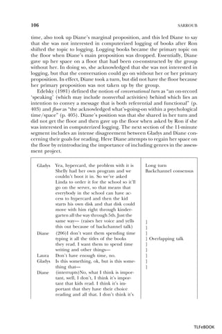 106

SARROUB

time, also took up Diane’s marginal proposition, and this led Diane to say
that she was not interested in computerized logging of books after Ron
shifted the topic to logging. Logging books became the primary topic on
the floor when Diane’s main proposition was dropped. Essentially, Diane
gave up her space on a floor that had been co-constructed by the group
without her. In doing so, she acknowledged that she was not interested in
logging, but that the conversation could go on without her or her primary
proposition. In effect, Diane took a turn, but did not have the floor because
her primary proposition was not taken up by the group.
Edelsky (1981) defined the notion of conversational turn as “an on-record
‘speaking’ (which may include nonverbal activities) behind which lies an
intention to convey a message that is both referential and functional” (p.
403) and floor as “the acknowledged what’s-going-on within a psychological
time/space” (p. 405). Diane’s position was that she shared in her turn and
did not get the floor and then gave up the floor when asked by Ron if she
was interested in computerized logging. The next section of the 11-minute
segment includes an intense disagreement between Gladys and Diane concerning their goals for reading. Here Diane attempts to regain her space on
the floor by reintroducing the importance of including genres in the assessment project.
Gladys

Diane

Laura
Gladys
Diane

Yea, hypercard, the problem with it is
Shelly had her own program and we
couldn’t boot it in. So we’ve asked
Linda to order it for the school so it’ll
go on the server, so that means that
everybody in the school can have access to hypercard and then the kid
starts his own disk and that disk could
move with him right through kindergarten all the way through 5th. Just the
same way— (raises her voice and yells
this out because of backchannel talk)
(206)I don’t want them spending time
typing it all the titles of the books
they read. I want them to spend time
writing and other things—
Don’t have enough time, no.
Is this something, ok, but is this something that—
(interrupts)No, what I think is important, well, I don’t, I think it’s important that kids read. I think it’s important that they have their choice
reading and all that. I don’t think it’s

Long turn
Backchannel consensus

]
]
]
] Overlapping talk
]
]
]
]
]

TLFeBOOK

 