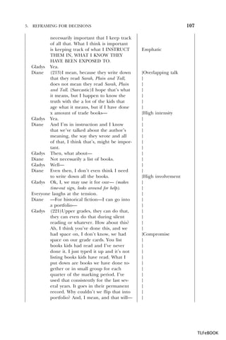 5.

107

REFRAMING FOR DECISIONS

necessarily important that I keep track
of all that. What I think is important
is keeping track of what I INSTRUCT
THEM IN, WHAT I KNOW THEY
HAVE BEEN EXPOSED TO.
Gladys Yea.
Diane (213)I mean, because they write down
that they read Sarah, Plain and Tall,
does not mean they read Sarah, Plain
and Tall. (Sarcastic)I hope that’s what
it means, but I happen to know the
truth with the a lot of the kids that
age what it means, but if I have done
x amount of trade books—
Gladys Yea.
Diane And I’m in instruction and I know
that we’ve talked about the author’s
meaning, the way they wrote and all
of that, I think that’s, might be important.
Gladys Then, what about—
Diane Not necessarily a list of books.
Gladys Well—
Diane Even then, I don’t even think I need
to write down all the books.
Gladys Ok, I, we may use it for our— (makes
time-out sign, looks around for help).
Everyone laughs at the tension.
Diane —For historical fiction—I can go into
a portfolio—
Gladys (221)Upper grades, they can do that,
they can even do that during silent
reading or whatever. How about this?
Ah, I think you’ve done this, and we
had space on, I don’t know, we had
space on our grade cards. You list
books kids had read and I’ve never
done it. I just typed it up and it’s not
listing books kids have read. What I
put down are books we have done together or in small group for each
quarter of the marking period. I’ve
used that consistently for the last several years. It goes in their permanent
record. Why couldn’t we flip that into
portfolio? And, I mean, and that will—

Emphatic

}Overlapping talk
}
}
}
}
}
}
}High intensity
}
}
}
}
}
}
}
}
}
}
}High involvement
}
}
}
}
}
}
}
}
}
}Compromise
}
}
}
}
}
}
}
}
}
}
}

TLFeBOOK

 