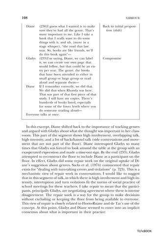 108
Diane

(230)I guess what I wanted is to make
sure they’ve had all the genre. That’s
more important to me. Like I take a
book that I really want to do some
things with it, and uh, (more in a
stage whisper), “she read that last
year. So, books are like friends, we’ll
do this book again”—
Gladys (233)I’m saying, Diane, we can label
it, we can create our own page that
would follow, but that could be an entry per year. The genre, the books
that have been attended to either in
small group or large group or read
aloud and separate them—
Diane If I remember correctly, we did that.
We did that when Rhonda was here.
That was part of that first piece of that
study. I still have my copies. There’s
hundreds of books listed, especially
for some of the lower levels where you
do someone reading aloud—
Everyone talks at once.

SARROUB

Back to initial proposition (shift)

Compromise

In this excerpt, Diane shifted back to the importance of tracking genres
and argued with Gladys about what she thought was important in her classroom. This part of the segment shows high involvement, overlapping talk,
high intensity, and a lot of backchannel talk (side conversations and movement that are not part of the floor). Diane interrupted Gladys so many
times that Gladys was forced to look around the table at the group with an
exasperated expression and made a time-out sign. By the end (233), Gladys
attempted to reconstruct the floor to include Diane as a participant on the
floor. In effect, Gladys did some repair work on the original uptake of Diane’s suggestion about genres. Sacks et al. (1974) commented that repair
exists for “dealing with turn-taking errors and violations” (p. 723). This is a
mechanistic view of repair work in conversations. I would like to suggest
that in this segment of talk, in which there is high involvement and high intensity, interruption and turn violations fit the norms of social practice of
school meetings for these teachers. I take repair to mean that the participants, principally Gladys, are negotiating agreement where there is intense
disagreement. The repair work is a way for the group to make decisions
without excluding or keeping the floor from being available to everyone.
This view of repair is closely related to Florio-Ruane and de Tar’s use of the
concept. At this point, Gladys and Diane seemed to enter into an implicit
consensus about what is important in their practice.

TLFeBOOK

 