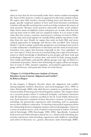 PREFACE

xiii

often in ways that do not necessarily make their various analyses incompatible. None of this, however, renders an approach to discourse analysis critical.
He argues that CDA involves, beyond relating form and function in language, specific empirical analyses of how such form–function correlations
correlate with specific social practices such as to help constitute the nature of
such practices. Because social practices inherently involve social relationships, where issues of solidarity, status, and power are at stake, they flow bottom–up from work in CDA and are empirical claims. It is in terms of this
claim that Gee treats a common and incorrect criticism of work in CDA—
namely, that such work imposes its (usually leftist) politics top–down on the
data from the start. Finally, he argues that work on both CDA and sociocultural approaches to language and literacy (the so-called “New Literacy
Studies”) needs to adopt a particular perspective on learning if such work is
to make substantive contributions to education and the work of social transformation. Gee argues that learning (especially in the “new capitalism” of
our “new times”) is best seen not as a mental thing, but a type of social interaction in which knowledge is distributed across people and their tools and
technologies, dispersed at various sites, and stored in links among people,
their minds and bodies, and specific affinity groups (one type of which is a
community of practice). Such a view of learning, he argues, allows an integration of work in CDA, situated cognition, sociocultural approaches to language and literacy, and particular forms of social theory.
“Chapter 3: A Critical Discourse Analysis of Literate
Identities Across Contexts: Alignment and Conflict”
by Rebecca Rogers
In this chapter, I (Rogers) theorize about the alignment and conflict
among linguistic markers, discourses, and social languages (Gee, 1999) or
styles (Fairclough, 2000) with adult literacy students to contribute to theoretical models of learning and critical linguistic analysis. The chapter draws
on a research project where I conducted in-depth, oral history interviews
with 20 adult literacy students enrolled in the St. Louis Public School system. Each interview consisted of three discursive contexts: (a) history with
schooling, (b) present-day experiences with schooling, and (c) participation in their children’s education. To develop a theoretical argument about
the relationship between linguistic markers and social languages, I draw on
a series of analytic moves, each of which is intertextual in nature (Chouliaraki & Fairclough, 1999; Fairclough, 1992, 1995). Specifically, I analyzed
both across and within domains of practice (i.e., history with schooling, present-day experiences with schooling, experiences with children’s schooling)
and orders of discourse (i.e., genres, discourses, styles; Fairclough, 2000).

TLFeBOOK

 
