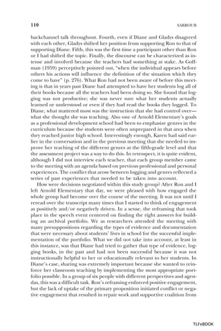 110

SARROUB

backchannel talk throughout. Fourth, even if Diane and Gladys disagreed
with each other, Gladys shifted her position from supporting Ron to that of
supporting Diane. Fifth, this was the first time a participant other than Ron
or I had shifted the topic. Finally, the discourse can be characterized as intense and involved because the teachers had something at stake. As Goffman (1959) perceptively pointed out, “when the individual appears before
others his actions will influence the definition of the situation which they
come to have” (p. 276). What Ron had not been aware of before this meeting is that in years past Diane had attempted to have her students log all of
their books because all the teachers had been doing so. She found that logging was not productive; she was never sure what her students actually
learned or understood or even if they had read the books they logged. To
Diane, what mattered most was the instruction that she had control over—
what she thought she was teaching. Also one of Arnold Elementary’s goals
as a professional development school had been to emphasize genres in the
curriculum because the students were often unprepared in that area when
they reached junior high school. Interestingly enough, Karen had said earlier in the conversation and in the previous meeting that she needed to improve her teaching of the different genres at the fifth-grade level and that
the assessment project was a way to do this. In retrospect, it is quite evident,
although I did not interview each teacher, that each group member came
to the meeting with an agenda based on previous professional and personal
experiences. The conflict that arose between logging and genres reflected a
series of past experiences that needed to be taken into account.
How were decisions negotiated within this study group? After Ron and I
left Arnold Elementary that day, we were pleased with how engaged the
whole group had become over the course of the meeting. It was not until I
reread over the transcript many times that I started to think of engagement
as positively and/or negatively driven. In a sense, the reframing that took
place in the speech event centered on finding the right answers for building an archival portfolio. We as researchers attended the meeting with
many presuppositions regarding the types of evidence and documentation
that were necessary about students’ lives in school for the successful implementation of the portfolio. What we did not take into account, at least in
this instance, was that Diane had tried to gather that type of evidence, logging books, in the past and had not been successful because it was not
instructionally helpful to her or educationally relevant to her students. In
Diane’s case, sharing was extremely important because she wanted to reinforce her classroom teaching by implementing the most appropriate portfolio possible. In a group of six people with different perspectives and agendas, this was a difficult task. Ron’s reframing enforced positive engagement,
but the lack of uptake of the primary proposition initiated conflict or negative engagement that resulted in repair work and supportive coalition from

TLFeBOOK

 