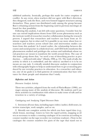 112

SARROUB

tablished authority. Ironically, perhaps this made for easier eruption of
conflict. In any event, when teachers did not agree with Ron’s direction,
they disagreed, took the floor, and even formed support structures among
themselves. Thus, power was distributed easily among the group because
Ron’s reframing actions from the beginning (and in previous meetings) allowed for that possibility.
Following this analysis, I am left with some questions. I wonder how far
one can extend implications drawn from CDA across phenomena such as
the intricate world of researcher–teacher collaboration during the research
process. I argued that researchers and teachers can learn from an 11minute segment, but to what end? Is it possible to say more about how researchers and teachers across school sites and intervention studies can
learn from this analysis? As I noted earlier, the relationship between discourse and social practice is a dialectical one, and CDA both transforms the
phenomenon studied and privileges the actions and individuals whose social practices are meant to transform the world around them. The case of
this study group shows that, “we need a way of describing practice as production . . . inflected with value” (Hanks, 1996, p. 13). The study of talk, the
activity in which it is embedded, and the value(s) ascribed to it is by no
means an easy task. A critically minded discourse analysis in conjunction
with ethnography begins to help us understand how to get at meaning produced by our everyday practices in education. As a researcher and educator, one of my goals is to find patterns of communication that have relevance for those people and situations that I study.
Reflection and Action
Discourse Analysis Activity
These two activities, adapted from the work of Florio-Ruane (1996), are
stages among many of the analysis of discourse. My students and I use
these activities in combination with others to make sense of talk and interaction in a variety of settings.
Cataloguing and Analyzing Taped Discourse Data
1. Inventory all your data, including tapes (video/audio), field notes, interview transcripts, work samples, and so on.
2. Identify one complete activity for which you have taped data (e.g.,
whole lesson, meeting). Listen to/view the taped activity, stopping as often as necessary to make a running catalogue of its contents according to
counter number on the tape recorder (or real-time readout). (Note in the
catalogue the counter numbers for parts of the tape that stand out to

TLFeBOOK

 
