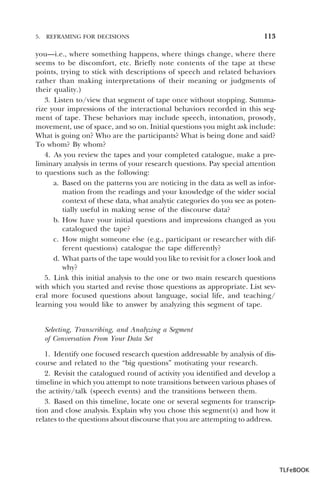 5.

REFRAMING FOR DECISIONS

113

you—i.e., where something happens, where things change, where there
seems to be discomfort, etc. Briefly note contents of the tape at these
points, trying to stick with descriptions of speech and related behaviors
rather than making interpretations of their meaning or judgments of
their quality.)
3. Listen to/view that segment of tape once without stopping. Summarize your impressions of the interactional behaviors recorded in this segment of tape. These behaviors may include speech, intonation, prosody,
movement, use of space, and so on. Initial questions you might ask include:
What is going on? Who are the participants? What is being done and said?
To whom? By whom?
4. As you review the tapes and your completed catalogue, make a preliminary analysis in terms of your research questions. Pay special attention
to questions such as the following:
a. Based on the patterns you are noticing in the data as well as information from the readings and your knowledge of the wider social
context of these data, what analytic categories do you see as potentially useful in making sense of the discourse data?
b. How have your initial questions and impressions changed as you
catalogued the tape?
c. How might someone else (e.g., participant or researcher with different questions) catalogue the tape differently?
d. What parts of the tape would you like to revisit for a closer look and
why?
5. Link this initial analysis to the one or two main research questions
with which you started and revise those questions as appropriate. List several more focused questions about language, social life, and teaching/
learning you would like to answer by analyzing this segment of tape.
Selecting, Transcribing, and Analyzing a Segment
of Conversation From Your Data Set
1. Identify one focused research question addressable by analysis of discourse and related to the “big questions” motivating your research.
2. Revisit the catalogued round of activity you identified and develop a
timeline in which you attempt to note transitions between various phases of
the activity/talk (speech events) and the transitions between them.
3. Based on this timeline, locate one or several segments for transcription and close analysis. Explain why you chose this segment(s) and how it
relates to the questions about discourse that you are attempting to address.

TLFeBOOK

 