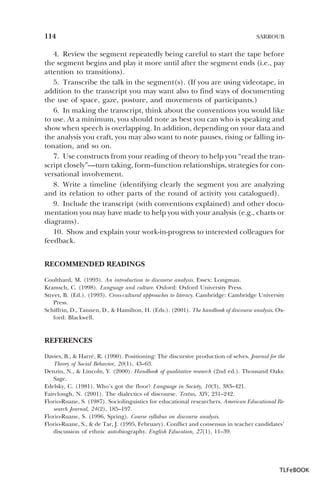 114

SARROUB

4. Review the segment repeatedly being careful to start the tape before
the segment begins and play it more until after the segment ends (i.e., pay
attention to transitions).
5. Transcribe the talk in the segment(s). (If you are using videotape, in
addition to the transcript you may want also to find ways of documenting
the use of space, gaze, posture, and movements of participants.)
6. In making the transcript, think about the conventions you would like
to use. At a minimum, you should note as best you can who is speaking and
show when speech is overlapping. In addition, depending on your data and
the analysis you craft, you may also want to note pauses, rising or falling intonation, and so on.
7. Use constructs from your reading of theory to help you “read the transcript closely”—turn taking, form–function relationships, strategies for conversational involvement.
8. Write a timeline (identifying clearly the segment you are analyzing
and its relation to other parts of the round of activity you catalogued).
9. Include the transcript (with conventions explained) and other documentation you may have made to help you with your analysis (e.g., charts or
diagrams).
10. Show and explain your work-in-progress to interested colleagues for
feedback.
RECOMMENDED READINGS
Coulthard, M. (1993). An introduction to discourse analysis. Essex: Longman.
Kramsch, C. (1998). Language and culture. Oxford: Oxford University Press.
Street, B. (Ed.). (1993). Cross-cultural approaches to literacy. Cambridge: Cambridge University
Press.
Schiffrin, D., Tannen, D., & Hamilton, H. (Eds.). (2001). The handbook of discourse analysis. Oxford: Blackwell.

REFERENCES
Davies, B., & Harré, R. (1990). Positioning: The discursive production of selves. Journal for the
Theory of Social Behavior, 20(1), 43–63.
Denzin, N., & Lincoln, Y. (2000). Handbook of qualitative research (2nd ed.). Thousand Oaks:
Sage.
Edelsky, C. (1981). Who’s got the floor? Language in Society, 10(3), 383–421.
Fairclough, N. (2001). The dialectics of discourse. Textus, XIV, 231–242.
Florio-Ruane, S. (1987). Sociolinguistics for educational researchers. American Educational Research Journal, 24(2), 185–197.
Florio-Ruane, S. (1996, Spring). Course syllabus on discourse analysis.
Florio-Ruane, S., & de Tar, J. (1995, February). Conflict and consensus in teacher candidates’
discussion of ethnic autobiography. English Education, 27(1), 11–39.

TLFeBOOK

 