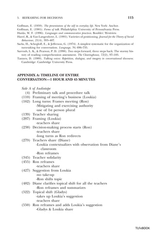 5.

REFRAMING FOR DECISIONS

115

Goffman, E. (1959). The presentation of the self in everyday life. New York: Anchor.
Goffman, E. (1981). Forms of talk. Philadelphia: University of Pennsylvania Press.
Hanks, W. F. (1996). Languages and communicative practices. Boulder: Westview.
Harré, R., & Van Langenhove, L. (1991). Varieties of positioning. Journal for the Theory of Social
Behaviour, 21(4), 393–407.
Sacks, H., Schegloff, E., & Jefferson, G. (1974). A simplest systematic for the organization of
turn-taking for conversation. Language, 50, 696–735.
Sarroub, L. K., & Pearson, P. D. (1998). Two steps forward, three steps back: The stormy history of reading comprehension assessment. The Clearinghouse, 72(2), 97–105.
Tannen, D. (1989). Talking voices: Repetition, dialogue, and imagery in conversational discourse.
Cambridge: Cambridge University Press.

APPENDIX A: TIMELINE OF ENTIRE
CONVERSATION—1 HOUR AND 45 MINUTES
Side A
(4)
(110)
(162)

(139)
(207)
(238)

(279)

(345)
(455)
(427)

(482)
(522)

(550)

of Audiotape
Preliminary talk and procedure talk
Framing of meeting’s business (Loukia)
Long turns: Frames meeting (Ron)
-Mitigating and exercising authority
-use of 1st person plural
Teacher sharing
Framing (Loukia)
-teachers share
Decision-making process starts (Ron)
-teachers share
-long turns as Ron redirects
Teachers share (Diane)
-Loukia contextualizes with observation from Diane’s
classroom
-Ron reframes
Teacher solidarity
Ron reframes
-teachers share
Suggestion from Loukia
-no take-up
-Ron shifts topic
Diane clarifies topical shift for all the teachers
-Ron reframes and summarizes
Topical shift (Gladys)
-takes up Loukia’s suggestion
-teachers share
Ron reframes and adds Loukia’s suggestion
-Gladys & Loukia share

TLFeBOOK

 