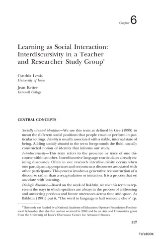 Chapter

6

Learning as Social Interaction:
Interdiscursivity in a Teacher
and Researcher Study Group1
Cynthia Lewis
University of Iowa

Jean Ketter
Grinnell College

CENTRAL CONCEPTS
Socially situated identities—We use this term as defined by Gee (1999) to
mean the different social positions that people enact or perform in particular settings. Identity is usually associated with a stable, internal state of
being. Adding socially situated to the term foregrounds the fluid, socially
constructed notion of identity that informs our study.
Interdiscursivity—This term refers to the presence or trace of one discourse within another. Interdiscursive language rearticulates already existing discourses. Often in our research interdiscursivity occurs when
one participant appropriates and reconstructs discourses associated with
other participants. This process involves a generative reconstruction of a
discourse rather than a recapitulation or imitation. It is a process that we
associate with learning.
Dialogic discourse—Based on the work of Bakhtin, we use this term to represent the ways in which speakers are always in the process of addressing
and answering previous and future utterances across time and space. As
Bakhtin (1981) put it, “The word in language is half someone else’s” (p.
1This study was funded by a National Academy of Education/Spencer Foundation Postdoctoral Fellowship that the first author received in 2000 and by an Arts and Humanities grant
from the University of Iowa’s Obermann Center for Advanced Studies.

1

117
TLFeBOOK

 