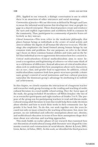 118

LEWIS AND KETTER

293). Applied to our research, a dialogic conversation is one in which
there is an awareness of other utterances and social meanings.
Communities of practice—We use this term as defined by Wenger and Lave
to mean the informal social systems that develop over time as people engage in a shared enterprise. These shared practices create and reinforce
the tacit and explicit expectations and worldviews held in common by
the community. Thus, participants in a community of practice learn collectively as they interact.
Liberal humanism—This term refers to the modernist philosophy that
places human beings as individuals at the center of social activity and
aims to validate the dignity of all human life wherever it occurs. This ideology also emphasizes the bond formed among human beings by our
common traits and problems. For our purposes, we refer to the ideology’s focus on these common human abilities and traits and on the belief that individual access to opportunity determines how free a society is.
Critical multiculturalism—Critical multiculturalism aims to move beyond a recognition and legitimizing of cultures—or what some think of
as a celebration of difference. Instead advocates of critical multiculturalism seek to understand first how assumptions about such characteristics as race, class, and gender lead to oppression. In addition, critical
multiculturalism examines both how power structures provide a dominant group’s control of social institutions and how cultural practices
naturalize the dominant group’s advantage by attributing it to individual achievement.
In this chapter, we closely examine the interactions of a long-term teacher
and researcher study group focusing on the reading and teaching of multicultural literature in a rural middle school setting. Over the 4-year span of
the study, the group included 10 members—all White females—the two of
us as researcher-participants and eight teachers of Grades 5 to 9. The purpose of the group was for participating teachers to read and discuss multicultural young adult literature in ways that would help them make decisions
about whether and how to teach these works in their community (see Appendix A for book list). To do this, our work together over the years focused not only on issues related to the teaching of literature, but, more important, on our individual and collective assumptions about race, identity,
and multicultural education in terms of how these assumptions shape decisions about text selection and teaching approaches.
This study builds on earlier phases of our research that examined how
our discussions of multicultural young adult literature were shaped by community contexts and constructions of racial identity (Ketter & Lewis, 2001;
Lewis, Ketter, & Fabos, 2001). In this work, we identified the fixed practices

TLFeBOOK

 