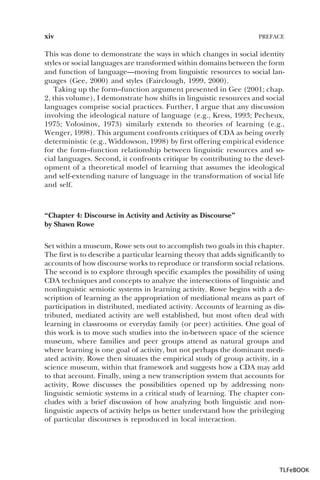 xiv

PREFACE

This was done to demonstrate the ways in which changes in social identity
styles or social languages are transformed within domains between the form
and function of language—moving from linguistic resources to social languages (Gee, 2000) and styles (Fairclough, 1999, 2000).
Taking up the form–function argument presented in Gee (2001; chap.
2, this volume), I demonstrate how shifts in linguistic resources and social
languages comprise social practices. Further, I argue that any discussion
involving the ideological nature of language (e.g., Kress, 1993; Pecheux,
1975; Volosinov, 1973) similarly extends to theories of learning (e.g.,
Wenger, 1998). This argument confronts critiques of CDA as being overly
deterministic (e.g., Widdowson, 1998) by first offering empirical evidence
for the form–function relationship between linguistic resources and social languages. Second, it confronts critique by contributing to the development of a theoretical model of learning that assumes the ideological
and self-extending nature of language in the transformation of social life
and self.

“Chapter 4: Discourse in Activity and Activity as Discourse”
by Shawn Rowe
Set within a museum, Rowe sets out to accomplish two goals in this chapter.
The first is to describe a particular learning theory that adds significantly to
accounts of how discourse works to reproduce or transform social relations.
The second is to explore through specific examples the possibility of using
CDA techniques and concepts to analyze the intersections of linguistic and
nonlinguistic semiotic systems in learning activity. Rowe begins with a description of learning as the appropriation of mediational means as part of
participation in distributed, mediated activity. Accounts of learning as distributed, mediated activity are well established, but most often deal with
learning in classrooms or everyday family (or peer) activities. One goal of
this work is to move such studies into the in-between space of the science
museum, where families and peer groups attend as natural groups and
where learning is one goal of activity, but not perhaps the dominant mediated activity. Rowe then situates the empirical study of group activity, in a
science museum, within that framework and suggests how a CDA may add
to that account. Finally, using a new transcription system that accounts for
activity, Rowe discusses the possibilities opened up by addressing nonlinguistic semiotic systems in a critical study of learning. The chapter concludes with a brief discussion of how analyzing both linguistic and nonlinguistic aspects of activity helps us better understand how the privileging
of particular discourses is reproduced in local interaction.

TLFeBOOK

 