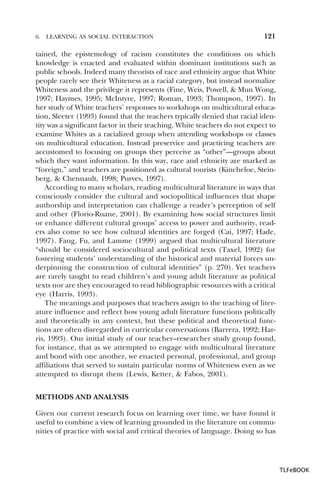 6.

LEARNING AS SOCIAL INTERACTION

121

tained, the epistemology of racism constitutes the conditions on which
knowledge is enacted and evaluated within dominant institutions such as
public schools. Indeed many theorists of race and ethnicity argue that White
people rarely see their Whiteness as a racial category, but instead normalize
Whiteness and the privilege it represents (Fine, Weis, Powell, & Mun Wong,
1997; Haymes, 1995; McIntyre, 1997; Roman, 1993; Thompson, 1997). In
her study of White teachers’ responses to workshops on multicultural education, Sleeter (1993) found that the teachers typically denied that racial identity was a significant factor in their teaching. White teachers do not expect to
examine Whites as a racialized group when attending workshops or classes
on multicultural education. Instead preservice and practicing teachers are
accustomed to focusing on groups they perceive as “other”—groups about
which they want information. In this way, race and ethnicity are marked as
“foreign,” and teachers are positioned as cultural tourists (Kincheloe, Steinberg, & Chennault, 1998; Purves, 1997).
According to many scholars, reading multicultural literature in ways that
consciously consider the cultural and sociopolitical influences that shape
authorship and interpretation can challenge a reader’s perception of self
and other (Florio-Ruane, 2001). By examining how social structures limit
or enhance different cultural groups’ access to power and authority, readers also come to see how cultural identities are forged (Cai, 1997; Hade,
1997). Fang, Fu, and Lamme (1999) argued that multicultural literature
“should be considered sociocultural and political texts (Taxel, 1992) for
fostering students’ understanding of the historical and material forces underpinning the construction of cultural identities” (p. 270). Yet teachers
are rarely taught to read children’s and young adult literature as political
texts nor are they encouraged to read bibliographic resources with a critical
eye (Harris, 1993).
The meanings and purposes that teachers assign to the teaching of literature influence and reflect how young adult literature functions politically
and theoretically in any context, but these political and theoretical functions are often disregarded in curricular conversations (Barrera, 1992; Harris, 1993). Our initial study of our teacher–researcher study group found,
for instance, that as we attempted to engage with multicultural literature
and bond with one another, we enacted personal, professional, and group
affiliations that served to sustain particular norms of Whiteness even as we
attempted to disrupt them (Lewis, Ketter, & Fabos, 2001).
METHODS AND ANALYSIS
Given our current research focus on learning over time, we have found it
useful to combine a view of learning grounded in the literature on communities of practice with social and critical theories of language. Doing so has

TLFeBOOK

 