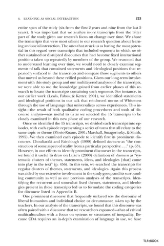 6.

LEARNING AS SOCIAL INTERACTION

123

entire span of the study (six from the first 2 years and nine from the last 2
years). It was important that we analyze more transcripts from the latter
part of the study given our research focus on change over time. We chose
the transcripts that were most salient to our research question about learning and social interaction. The ones that struck us as having the most potential in this regard were transcripts that included segments in which we either sustained or disrupted discourses that had become fixed interactional
positions taken up repeatedly by members of the group. We reasoned that
to understand learning over time, we would need to closely examine segments of talk that contained statements and ideological positions that repeatedly surfaced in the transcripts and compare those segments to others
that moved us beyond these reified positions. Given our long-term involvement with this study group and our multilayered analyses of the transcripts,
we were able to use the knowledge gained from earlier phases of this research to locate the transcripts containing such segments. For instance, in
our earlier work (Lewis, Fabos, & Ketter, 2001), we identified statements
and ideological positions in our talk that reinforced norms of Whiteness
through the use of language that universalizes across experiences. This insight—the result of both qualitative coding procedures and tools of discourse analysis—was useful to us as we selected the 15 transcripts to be
closely examined in this new phase of our research.
Once we identified the 15 transcripts, we divided each transcript into episodes, with each episode representing a series of turns that all relate to the
same topic or theme (Florio-Ruane, 2001; Marshall, Smagorinsky, & Smith,
1995). We then examined each episode to identify first its prominent discourses. Chouliaraki and Fairclough (1999) defined discourse as “the construction of some aspect of reality from a particular perspective . . .” (p. 63).
However, in our efforts to identify prominent discourses in the transcripts,
we found it useful to draw on Luke’s (2000) definition of discourse as “systematic clusters of themes, statements, ideas, and ideologies [that] come
into play in the text” (p. 456). In this vein, we searched the transcripts for
regular clusters of themes, statements, and ideologies. Again this process
was aided by our extensive involvement in the study group and its surrounding community as well as our previous analyses of the transcripts. Identifying the recurrent and somewhat fixed themes, statements, and ideologies present in these transcripts led us to formulate the coding categories
for discourse listed in Appendix B.
One prominent discourse that frequently surfaced was the discourse of
liberal humanism and individual choice or circumstance taken up by the
teachers. In our analysis of the transcripts, we found that this discourse was
often paired with a discourse that we researchers espoused—that of critical
multiculturalism with a focus on systems or structures of inequality. Because CDA requires an in-depth examination of language in use, we have

TLFeBOOK

 