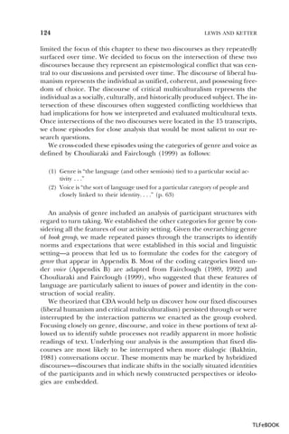 124

LEWIS AND KETTER

limited the focus of this chapter to these two discourses as they repeatedly
surfaced over time. We decided to focus on the intersection of these two
discourses because they represent an epistemological conflict that was central to our discussions and persisted over time. The discourse of liberal humanism represents the individual as unified, coherent, and possessing freedom of choice. The discourse of critical multiculturalism represents the
individual as a socially, culturally, and historically produced subject. The intersection of these discourses often suggested conflicting worldviews that
had implications for how we interpreted and evaluated multicultural texts.
Once intersections of the two discourses were located in the 15 transcripts,
we chose episodes for close analysis that would be most salient to our research questions.
We cross-coded these episodes using the categories of genre and voice as
defined by Chouliaraki and Fairclough (1999) as follows:
(1) Genre is “the language (and other semiosis) tied to a particular social activity . . .”
(2) Voice is “the sort of language used for a particular category of people and
closely linked to their identity. . . .” (p. 63)

An analysis of genre included an analysis of participant structures with
regard to turn taking. We established the other categories for genre by considering all the features of our activity setting. Given the overarching genre
of book group, we made repeated passes through the transcripts to identify
norms and expectations that were established in this social and linguistic
setting—a process that led us to formulate the codes for the category of
genre that appear in Appendix B. Most of the coding categories listed under voice (Appendix B) are adapted from Fairclough (1989, 1992) and
Chouliaraki and Fairclough (1999), who suggested that these features of
language are particularly salient to issues of power and identity in the construction of social reality.
We theorized that CDA would help us discover how our fixed discourses
(liberal humanism and critical multiculturalism) persisted through or were
interrupted by the interaction patterns we enacted as the group evolved.
Focusing closely on genre, discourse, and voice in these portions of text allowed us to identify subtle processes not readily apparent in more holistic
readings of text. Underlying our analysis is the assumption that fixed discourses are most likely to be interrupted when more dialogic (Bakhtin,
1981) conversations occur. These moments may be marked by hybridized
discourses—discourses that indicate shifts in the socially situated identities
of the participants and in which newly constructed perspectives or ideologies are embedded.

TLFeBOOK

 