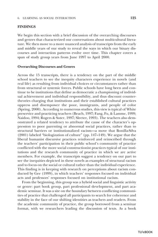 6.

LEARNING AS SOCIAL INTERACTION

125

FINDINGS
We begin this section with a brief discussion of the overarching discourses
and genres that characterized our conversations about multicultural literature. We then move to a more nuanced analysis of transcripts from the early
and middle years of our study to reveal the ways in which our binary discourses and interaction patterns evolve over time. This chapter covers a
span of study group years from June 1997 to April 2000.
Overarching Discourses and Genres
Across the 15 transcripts, there is a tendency on the part of the middle
school teachers to see the inequity characters experience in novels (and
real life) as resulting from individual choices or circumstances rather than
from structural or systemic forces. Public schools have long been and continue to be institutions that define as democratic a championing of individual achievement and individual responsibility, and thus discount countertheories charging that institutions and their established cultural practices
oppress and disempower the poor, immigrants, and people of color
(Spring, 2000). According to numerous studies, this view is typical of White
preservice and practicing teachers (Beach, 1997; Fang, Fu, & Lamme, 1999;
Naidoo, 1994; Rogers & Soter, 1997; Sleeter, 1993). The teachers also demonstrated a related tendency to attribute the cause of the character’s oppression to poor parenting or abnormal social practices, rather than to
structural barriers or institutionalized racism—a move that Bonilla-Silva
(2001) labeled “biologization of culture” (pp. 147–149). We argue that the
liberal humanist discursive practices reinforced and reinscribed through
the teachers’ participation in their public school’s community of practice
conflicted with the more social constructionist practices typical of our institutions and the research community of practice in which we are active
members. For example, the transcripts suggest a tendency on our part to
see the inequities depicted in these novels as examples of structural racism
and to focus on the social or cultural rather than the individual experience.
This finding is in keeping with research on perceptions about racism conducted by Gee (1999), in which teachers’ responses focused on individual
acts and professors’ responses focused on institutional racism.
From the beginning, this group was a hybrid social and linguistic activity
or genre: part book group, part professional development, and part academic seminar. It was a site on the boundary between conflicting communities of practice that challenged all participants to search for coherence and
stability in the face of our shifting identities as teachers and readers. From
the academic community of practice, the group borrowed from a seminar
format, with we researchers leading the discussion of texts. As a book

TLFeBOOK

 