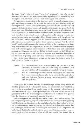 128

LEWIS AND KETTER

she does (“you’re the only one,” “you don’t connect”). Her take on the
book title and poem that serves as the book’s prologue was a decidedly psychological one, whereas Cynthia’s was sociological and cultural.
Perhaps most interesting is the language used to signal agreement despite the disagreement at the root of the exchange. Cynthia began by affirming Denise’s earlier comment valuing this book for its universality and
suggested that it is these universal qualities that make it a good book to
share with kids. This being only our third book discussion, Cynthia voiced
her disagreement in a manner that was likely to be palatable and fairly indirect. Couched in an overall sense of affirmation and a wanting to claim any
particular authority, she introduced her disagreement with the phrase “at
the same time,” which suggests that the two discourses can co-exist, side by
side, with no contradiction, rather than a phrase such as “on the other
hand,” which would point to the incompatibility of the two discourses. Similarly, Denise initiated her response to Cynthia’s comment with the conjunction and, which suggests a continuation of Cynthia’s idea and an implicit
agreement. However, she quickly shifted to her focus on the individual, using the pronoun you and the repetition only one, which created a bond with
her listeners by pulling them into the experience of the lone individual.
Later in the same discussion, we can see the same dynamic at work, this
time between Denise and Jean:
Denise: But, I think that self-esteem—and going back to some of the
characters in this book—is such a vital thing for students. I just
see kids with low self-esteem that are, really have big problems.
Jean:
And it’s interesting since self-esteem issues arise out of racism
they experience, you know, a lot these kids, like the Mateo boy,
and, um, Luis and Arturo, to some extent, especially, I think,
and the girls too.
Here again the teacher, Denise, in the exchange was focusing on the individual psyche of the characters (and, by association, her students),
whereas the researcher, Jean, was focusing on the structure of racism as it
affects self-esteem. Again we see Jean begin her turn with the appearance of
agreement (“And it’s interesting since self-esteem”), but then shift quickly
into the discourse of structural inequity (racism).
In terms of genre, we coded Jean’s initial clause, “And it’s interesting,” in
two categories: politeness/etiquette and teacherly move. She avoided disagreeing
with Denise in any direct way as she might have had she known her better or
not been concerned about appearing to be in control of the discussion. She
did not begin her turn with something on the order of “It’s important to
understand that the lack of self-esteem arises out of the racism these characters experience”—a statement that would have made her sound like a

TLFeBOOK

 