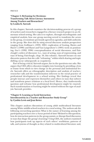PREFACE

xv

“Chapter 5: Reframing for Decisions:
Transforming Talk About Literacy Assessment
Among Teachers and Researchers”
by Loukia K. Sarroub
In this chapter, Sarroub examines the decision-making process of a group
of teachers and researchers engaged in a literacy research project in an elementary school setting. Her aim is to explore, through microlinguistic and
empirical analysis, how one group meeting served to transform the actors
in the group, reconstitute previously agreed-on agendas, and shift authority
in the group. She does this by using several discourse analysis perspectives
ranging from Goffman’s (1959, 1981) explication of footing, Davies and
Harré’s (1990) and Harré and Van Langenhove’s (1991) work on positioning, Gee’s (1992, 1996) conceptualization of social discourses, and Fairclough’s orders of discourse (i.e., ways of acting, ways of representing, and
ways of being; Fairclough, chap. 10, this volume). Sarroub focuses on one
discursive pattern that she calls “reframing,” within which sharing and topic
shifting occur subsequently as co-patterns.
Part of being critical, Sarroub argues, lies in the questions one asks. She
argues that CDA offers educators insights into learning by providing a lens
or frame from which to view change at the personal and institutional levels. Sarroub offers an ethnographic description and analysis of teacher–
researcher talk and the transformation inherent in the social practice of
professional development in a school setting. Her findings reveal that
people interact and represent themselves and others in ways that subvert
and transform power relations at a local level. Hence, they inadvertently
question and reframe how professional development might be enacted.
Such transformation or learning might be missed without the type of analysis Sarroub provides.
“Chapter 6: Learning as Social Interaction:
Interdiscursivity in a Teacher and Researcher Study Group”
by Cynthia Lewis and Jean Ketter
This chapter analyzes discussions of young adult multicultural literature
among White middle-school teachers in a rural setting. The authors ask the
following overarching question: What is the nature of learning among the
participating teachers over a 4-year period of time? Related to this question,
how do interaction patterns in the group sustain or disrupt fixed discourses
in ways that shape the group’s learning? Using CDA, the authors examined
how participants took up aspects of each others’ worldviews, patterns of
talk, and systems of thought as they related to multicultural literature and,

TLFeBOOK

 