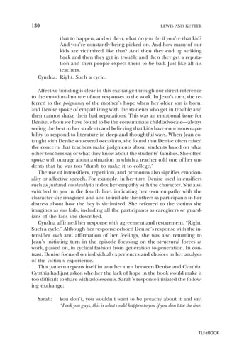 130

LEWIS AND KETTER

that to happen, and so then, what do you do if you’re that kid?
And you’re constantly being picked on. And how many of our
kids are victimized like that? And then they end up striking
back and then they get in trouble and then they get a reputation and then people expect them to be bad. Just like all his
teachers.
Cynthia: Right. Such a cycle.
Affective bonding is clear in this exchange through our direct reference
to the emotional nature of our responses to the work. In Jean’s turn, she referred to the poignancy of the mother’s hope when her older son is born,
and Denise spoke of empathizing with the students who get in trouble and
then cannot shake their bad reputations. This was an emotional issue for
Denise, whom we have found to be the consummate child advocate—always
seeing the best in her students and believing that kids have enormous capability to respond to literature in deep and thoughtful ways. When Jean cotaught with Denise on several occasions, she found that Denise often raised
the concern that teachers make judgments about students based on what
other teachers say or what they know about the students’ families. She often
spoke with outrage about a situation in which a teacher told one of her students that he was too “dumb to make it to college.”
The use of intensifiers, repetition, and pronouns also signifies emotionality or affective speech. For example, in her turn Denise used intensifiers
such as just and constantly to index her empathy with the character. She also
switched to you in the fourth line, indicating her own empathy with the
character she imagined and also to include the others as participants in her
distress about how the boy is victimized. She referred to the victims she
imagines as our kids, including all the participants as caregivers or guardians of the kids she described.
Cynthia affirmed her response with agreement and restatement. “Right.
Such a cycle.” Although her response echoed Denise’s response with the intensifier such and affirmation of her feelings, she was also returning to
Jean’s initiating turn in the episode focusing on the structural forces at
work, passed on, in cyclical fashion from generation to generation. In contrast, Denise focused on individual experiences and choices in her analysis
of the victim’s experience.
This pattern repeats itself in another turn between Denise and Cynthia.
Cynthia had just asked whether the lack of hope in the book would make it
too difficult to share with adolescents. Sarah’s response initiated the following exchange:
Sarah:

You don’t, you wouldn’t want to be preachy about it and say,
“Look you guys, this is what could happen to you if you don’t toe the line.

TLFeBOOK

 