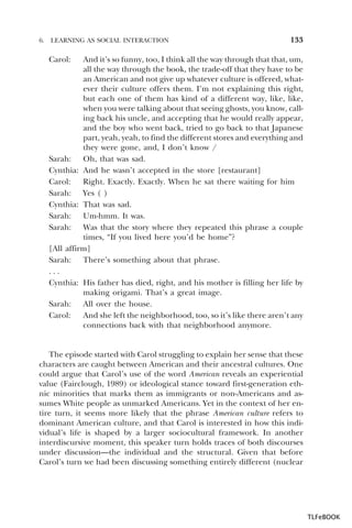 6.

LEARNING AS SOCIAL INTERACTION

133

Carol:

And it’s so funny, too, I think all the way through that that, um,
all the way through the book, the trade-off that they have to be
an American and not give up whatever culture is offered, whatever their culture offers them. I’m not explaining this right,
but each one of them has kind of a different way, like, like,
when you were talking about that seeing ghosts, you know, calling back his uncle, and accepting that he would really appear,
and the boy who went back, tried to go back to that Japanese
part, yeah, yeah, to find the different stores and everything and
they were gone, and, I don’t know /
Sarah: Oh, that was sad.
Cynthia: And he wasn’t accepted in the store [restaurant]
Carol:
Right. Exactly. Exactly. When he sat there waiting for him
Sarah: Yes ( )
Cynthia: That was sad.
Sarah: Um-hmm. It was.
Sarah: Was that the story where they repeated this phrase a couple
times, “If you lived here you’d be home”?
[All affirm]
Sarah: There’s something about that phrase.
...
Cynthia: His father has died, right, and his mother is filling her life by
making origami. That’s a great image.
Sarah: All over the house.
Carol:
And she left the neighborhood, too, so it’s like there aren’t any
connections back with that neighborhood anymore.

The episode started with Carol struggling to explain her sense that these
characters are caught between American and their ancestral cultures. One
could argue that Carol’s use of the word American reveals an experiential
value (Fairclough, 1989) or ideological stance toward first-generation ethnic minorities that marks them as immigrants or non-Americans and assumes White people as unmarked Americans. Yet in the context of her entire turn, it seems more likely that the phrase American culture refers to
dominant American culture, and that Carol is interested in how this individual’s life is shaped by a larger sociocultural framework. In another
interdiscursive moment, this speaker turn holds traces of both discourses
under discussion—the individual and the structural. Given that before
Carol’s turn we had been discussing something entirely different (nuclear

TLFeBOOK

 
