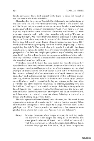 134

LEWIS AND KETTER

family narratives), Carol took control of the topic—a move not typical of
the teachers in the early transcripts.
Also related to the genre of book talk, Carol claimed a particular stance at
the same time that she seemed either unwilling to claim it or unsure of herself. She began this rather serious statement about the characters’ cultural
positioning with the seemingly contradictory “And it’s so funny, too,” perhaps as a way to undercut the seriousness of what she was about to say. A few
sentences later, she undercut her claim to authority by stating, “I’m not explaining this right.” We found that when teacher participants in the group
began to frame their responses in terms of the discourse of structural
forces, they did so with some degree of inarticulateness, using more filler
words and sometimes apologizing for their manner of speaking (“I’m not
explaining this right”). This inarticulate voice was far from ineffective, however, because it signaled a shift in discourse as participants constructed new
perspectives. Carol did not simply appropriate a way of thinking more associated with Cynthia or Jean. Instead she reconstructed this worldview in her
own way—one that centered as much on the individual as it did on the social constitution of the individual.
We include most of the turns that were part of this episode because they
reveal both the animated, collaborative talk that we displayed by this time in
our group’s evolution and because this series of turns serves as an extended
example of interdiscursive talk that weaves in and out of both discourses.
For instance, although all of the turns add a bit of detail to create a sense of
immediacy and sadness about the predicament of this individual adolescent boy, three of the turns reinforce the structural nature of his predicament. Cynthia reminded others that the boy was not accepted as more than
a tourist in one of the Japanese restaurants he entered, searching for a past
he had lost. Carol agreed and added an image of the boy waiting to be acknowledged in the restaurant. Finally, Carol underscored the lack of cultural affiliation the boy experiences. Throughout this set of cohesive turns,
we follow up on each other’s comments, almost finishing each other’s sentences and building on previous turns.
The next episode followed directly after the one just discussed. It too
represents an instance of interdiscursivity, but one that works quite differently than the first episode. Sarah began by asking a question about White
privilege, but did so from a position of dominance that served to marginalize those whom she refers to as “people who are different”:
Sarah:

I wonder how many white people are aware in their day to day
life how much other people are trying to be like them? You
know, people who are different. I never think of that until I
read these stories and see about how important all these things
are—the language, the hair color, all of those things—that

TLFeBOOK

 