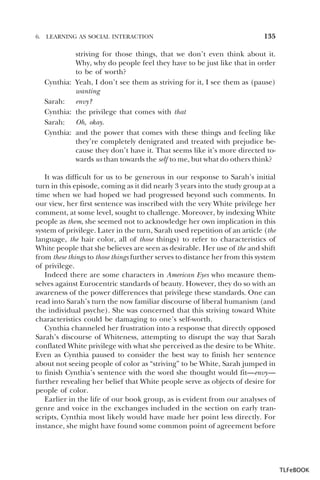 6.

LEARNING AS SOCIAL INTERACTION

135

striving for those things, that we don’t even think about it.
Why, why do people feel they have to be just like that in order
to be of worth?
Cynthia: Yeah, I don’t see them as striving for it, I see them as (pause)
wanting
Sarah: envy?
Cynthia: the privilege that comes with that
Sarah: Oh, okay.
Cynthia: and the power that comes with these things and feeling like
they’re completely denigrated and treated with prejudice because they don’t have it. That seems like it’s more directed towards us than towards the self to me, but what do others think?
It was difficult for us to be generous in our response to Sarah’s initial
turn in this episode, coming as it did nearly 3 years into the study group at a
time when we had hoped we had progressed beyond such comments. In
our view, her first sentence was inscribed with the very White privilege her
comment, at some level, sought to challenge. Moreover, by indexing White
people as them, she seemed not to acknowledge her own implication in this
system of privilege. Later in the turn, Sarah used repetition of an article (the
language, the hair color, all of those things) to refer to characteristics of
White people that she believes are seen as desirable. Her use of the and shift
from these things to those things further serves to distance her from this system
of privilege.
Indeed there are some characters in American Eyes who measure themselves against Eurocentric standards of beauty. However, they do so with an
awareness of the power differences that privilege these standards. One can
read into Sarah’s turn the now familiar discourse of liberal humanism (and
the individual psyche). She was concerned that this striving toward White
characteristics could be damaging to one’s self-worth.
Cynthia channeled her frustration into a response that directly opposed
Sarah’s discourse of Whiteness, attempting to disrupt the way that Sarah
conflated White privilege with what she perceived as the desire to be White.
Even as Cynthia paused to consider the best way to finish her sentence
about not seeing people of color as “striving” to be White, Sarah jumped in
to finish Cynthia’s sentence with the word she thought would fit—envy—
further revealing her belief that White people serve as objects of desire for
people of color.
Earlier in the life of our book group, as is evident from our analyses of
genre and voice in the exchanges included in the section on early transcripts, Cynthia most likely would have made her point less directly. For
instance, she might have found some common point of agreement before

TLFeBOOK

 