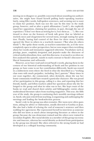 136

LEWIS AND KETTER

moving on to disagree or, possibly concerned about sounding too authoritative, she might have found herself pulling back—speaking inarticulately, using filler words, half-spoken sentences, and seeming not to want
to claim her position. Such was not the case by this time in the study
group, however, and so after a quick affirmation (“yeah”), she explicitly
stated her opposition, claiming her position, in part, through the use of
repetition (“I don’t see them as striving for it, I see them as . . .”). She continued to draw on the features of book talk genre that we labeled as
teacherly moves and disagreement for several turns, strongly stating her position. Finally, having had control of the floor for three turns, Cynthia
opened the floor to others in a teacherly manner (“But what do others
think?”). She spoke those words, as teachers sometimes do, as if she were
completely open to other perspectives, but we now suspect that everything
about her words and intonation suggested otherwise. Vocabulary such as
privilege, power, completely denigrated, and prejudice make the discourse of
critical multiculturalism clear, and this discourse, it seemed to us when we
first analyzed this episode, stands in stark contrast to Sarah’s discourse of
liberal humanism and self-worth.
However, as we have read and reread Sarah’s words, placing them in the
context of our historical understanding of Sarah and her position in our
group, we have come to see her contribution differently. Sarah was reared
in a midwestern town where she lived in what she described as a “working
class town with much prejudice, including [her] parents.” Many times in
our years together, she commented, often derisively, about the way her
home community would have treated a particular character. She was proud
of her participation in this group, calling it a class, and reporting that her
friends, family, and fellow teachers asked her questions about why she belonged to the group and what its value was to her. She kept count of the
books we read and shared short articles and bibliographic entries about
multicultural literature taken from teaching magazines. This year, the fifth
year of the study, the group is continuing their monthly meetings without
us. Sarah, who just retired from teaching, is organizing and audiotaping the
meetings and leading the book-selection process.
Sarah’s role in the group was often tentative. Her turns were often questions, asking for advice or elaboration, usually directed to Cynthia or Jean.
She also had a habit of echoing the end of someone’s sentence and then
nodding her agreement. She represented herself in interviews as someone
who did not know as much about interpreting literature as others in the
group (because she was elementary trained and the others were trained in
secondary English). Her social identity as a member of this group was tentative and insecure, whereas her social identity as derived from participation
in the group was elevated. She often referred to the strong bonds we had
developed as a collegial learning community.

TLFeBOOK

 