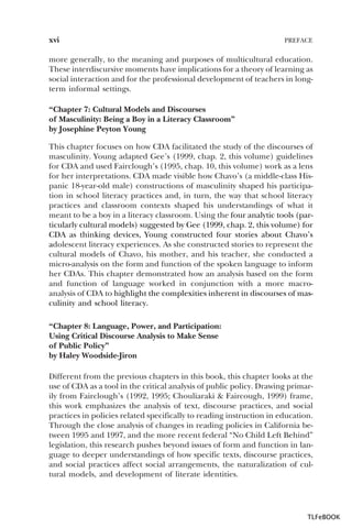 xvi

PREFACE

more generally, to the meaning and purposes of multicultural education.
These interdiscursive moments have implications for a theory of learning as
social interaction and for the professional development of teachers in longterm informal settings.
“Chapter 7: Cultural Models and Discourses
of Masculinity: Being a Boy in a Literacy Classroom”
by Josephine Peyton Young
This chapter focuses on how CDA facilitated the study of the discourses of
masculinity. Young adapted Gee’s (1999, chap. 2, this volume) guidelines
for CDA and used Fairclough’s (1995, chap. 10, this volume) work as a lens
for her interpretations. CDA made visible how Chavo’s (a middle-class Hispanic 18-year-old male) constructions of masculinity shaped his participation in school literacy practices and, in turn, the way that school literacy
practices and classroom contexts shaped his understandings of what it
meant to be a boy in a literacy classroom. Using the four analytic tools (particularly cultural models) suggested by Gee (1999, chap. 2, this volume) for
CDA as thinking devices, Young constructed four stories about Chavo’s
adolescent literacy experiences. As she constructed stories to represent the
cultural models of Chavo, his mother, and his teacher, she conducted a
micro-analysis on the form and function of the spoken language to inform
her CDAs. This chapter demonstrated how an analysis based on the form
and function of language worked in conjunction with a more macroanalysis of CDA to highlight the complexities inherent in discourses of masculinity and school literacy.
“Chapter 8: Language, Power, and Participation:
Using Critical Discourse Analysis to Make Sense
of Public Policy”
by Haley Woodside-Jiron
Different from the previous chapters in this book, this chapter looks at the
use of CDA as a tool in the critical analysis of public policy. Drawing primarily from Fairclough’s (1992, 1995; Chouliaraki & Faircough, 1999) frame,
this work emphasizes the analysis of text, discourse practices, and social
practices in policies related specifically to reading instruction in education.
Through the close analysis of changes in reading policies in California between 1995 and 1997, and the more recent federal “No Child Left Behind”
legislation, this research pushes beyond issues of form and function in language to deeper understandings of how specific texts, discourse practices,
and social practices affect social arrangements, the naturalization of cultural models, and development of literate identities.

TLFeBOOK

 