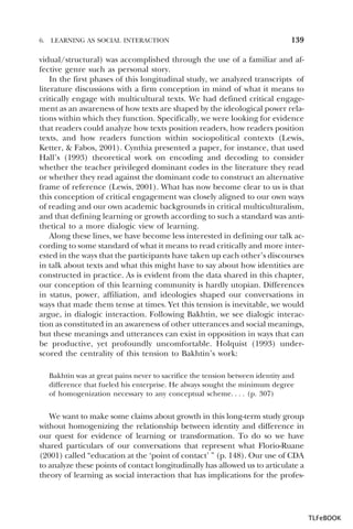 6.

LEARNING AS SOCIAL INTERACTION

139

vidual/structural) was accomplished through the use of a familiar and affective genre such as personal story.
In the first phases of this longitudinal study, we analyzed transcripts of
literature discussions with a firm conception in mind of what it means to
critically engage with multicultural texts. We had defined critical engagement as an awareness of how texts are shaped by the ideological power relations within which they function. Specifically, we were looking for evidence
that readers could analyze how texts position readers, how readers position
texts, and how readers function within sociopolitical contexts (Lewis,
Ketter, & Fabos, 2001). Cynthia presented a paper, for instance, that used
Hall’s (1993) theoretical work on encoding and decoding to consider
whether the teacher privileged dominant codes in the literature they read
or whether they read against the dominant code to construct an alternative
frame of reference (Lewis, 2001). What has now become clear to us is that
this conception of critical engagement was closely aligned to our own ways
of reading and our own academic backgrounds in critical multiculturalism,
and that defining learning or growth according to such a standard was antithetical to a more dialogic view of learning.
Along these lines, we have become less interested in defining our talk according to some standard of what it means to read critically and more interested in the ways that the participants have taken up each other’s discourses
in talk about texts and what this might have to say about how identities are
constructed in practice. As is evident from the data shared in this chapter,
our conception of this learning community is hardly utopian. Differences
in status, power, affiliation, and ideologies shaped our conversations in
ways that made them tense at times. Yet this tension is inevitable, we would
argue, in dialogic interaction. Following Bakhtin, we see dialogic interaction as constituted in an awareness of other utterances and social meanings,
but these meanings and utterances can exist in opposition in ways that can
be productive, yet profoundly uncomfortable. Holquist (1993) underscored the centrality of this tension to Bakhtin’s work:
Bakhtin was at great pains never to sacrifice the tension between identity and
difference that fueled his enterprise. He always sought the minimum degree
of homogenization necessary to any conceptual scheme. . . . (p. 307)

We want to make some claims about growth in this long-term study group
without homogenizing the relationship between identity and difference in
our quest for evidence of learning or transformation. To do so we have
shared particulars of our conversations that represent what Florio-Ruane
(2001) called “education at the ‘point of contact’ ” (p. 148). Our use of CDA
to analyze these points of contact longitudinally has allowed us to articulate a
theory of learning as social interaction that has implications for the profes-

TLFeBOOK

 