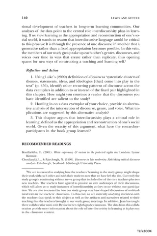 140

LEWIS AND KETTER

sional development of teachers in long-term learning communities. Our
analyses of the data point to the central role interdiscursivity plays in learning. If we view learning as the appropriation and reconstruction of one’s social world, it stands to reason that interdiscursive language would be critical
to this process: It is through the presence of one discourse in another that a
generative rather than a fixed appropriation becomes possible. In this vein,
the members of our study group take up each other’s genres, discourses, and
voices over time in ways that create rather than replicate, thus opening
spaces for new ways of constructing a teaching and learning self.4
Reflection and Action
1. Using Luke’s (2000) definition of discourse as “systematic clusters of
themes, statements, ideas, and ideologies [that] come into play in the
text” (p. 456), identify other recurring patterns of discourse across the
data exemplars in addition to or instead of the fixed pair highlighted in
this chapter. How might you convince a reader that the discourses you
have identified are salient to the study?
2. Homing in on a data exemplar of your choice, provide an alternative analysis of the intersection of discourse, genre, and voice. What implications are suggested by this alternative analysis?
3. This chapter argues that interdiscursivity plays a central role in
learning, defined as the appropriation and reconstruction of one’s social
world. Given the veracity of this argument, what have the researcherparticipants in the book group learned?

RECOMMENDED READINGS
Bonilla-Silva, E. (2001). White supremacy & racism in the post-civil rights era. London: Lynne
Rienner.
Chouliaraki, L., & Fairclough, N. (1999). Discourse in late modernity: Rethinking critical discourse
analysis. Edinburgh, Scotland: Edinburgh University Press.
4We

are interested in studying how the teachers’ learning in the study group might shape
their work with each other and with their students now that we have left the site. Currently the
study group is continuing without us—a group that includes five of the core teachers plus two
new teachers. The teachers have agreed to provide us with audiotapes of their discussions,
which will allow us to study instances of interdiscursivity as they occur without our participation. We are also interested in how our study group may have shaped discussions of multicultural texts in the teachers’ classrooms. To this end, we are currently analyzing interviews with
the teachers that speak to this subject as well as the artifacts and narratives related to their
teaching that the teachers brought to our study group meetings. In addition, Jean has taught
three collaborative units with Denise in her eighth-grade classroom. The data from this collaboration provide more information about the role of interdiscursivity in learning as it plays out
in the classroom context.

4

TLFeBOOK

 