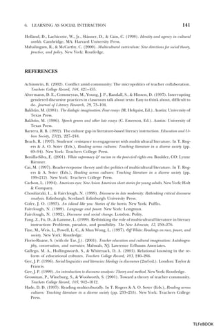 6.

LEARNING AS SOCIAL INTERACTION

141

Holland, D., Lachicotte, W., Jr., Skinner, D., & Cain, C. (1998). Identity and agency in cultural
worlds. Cambridge, MA: Harvard University Press.
Mahalingam, R., & McCarthy, C. (2000). Multicultural curriculum: New directions for social theory,
practice, and policy. New York: Routledge.

REFERENCES
Achinstein, B. (2002). Conflict amid community: The micropolitics of teacher collaboration.
Teachers College Record, 104, 421–455.
Alvermann, D. E., Commeyras, M., Young, J. P., Randall, S., & Hinson, D. (1997). Interrupting
gendered discursive practices in classroom talk about texts: Easy to think about, difficult to
do. Journal of Literacy Research, 29, 73–104.
Bakhtin, M. (1981). The dialogic imagination: Four essays (M. Holquist, Ed.). Austin: University of
Texas Press.
Bakhtin, M. (1986). Speech genres and other late essays (C. Emerson, Ed.). Austin: University of
Texas Press.
Barrera, R. B. (1992). The culture gap in literature-based literacy instruction. Education and Urban Society, 23(2), 227–244.
Beach, R. (1997). Students’ resistance to engagement with multicultural literature. In T. Rogers & A. O. Soter (Eds.), Reading across cultures: Teaching literature in a diverse society (pp.
69–94). New York: Teachers College Press.
Bonilla-Silva, E. (2001). White supremacy & racism in the post-civil rights era. Boulder, CO: Lynne
Rienner.
Cai, M. (1997). Reader-response theory and the politics of multicultural literature. In T. Rogers & A. Soter (Eds.), Reading across cultures: Teaching literature in a diverse society (pp.
199–212). New York: Teachers College Press.
Carlson, L. (1994). American eyes: New Asian American short stories for young adults. New York: Holt
& Company.
Chouliaraki, L., & Fairclough, N. (1999). Discourse in late modernity: Rethinking critical discourse
analysis. Edinburgh, Scotland: Edinburgh University Press.
Cofer, J. O. (1995). An island like you: Stories of the barrio. New York: Puffin.
Fairclough, N. (1989). Language and power. New York: Longman.
Fairclough, N. (1992). Discourse and social change. London: Polity.
Fang, Z., Fu, D., & Lamme, L. (1999). Rethinking the role of multicultural literature in literacy
instruction: Problems, paradox, and possibility. The New Advocate, 12, 259–276.
Fine, M., Weis, L., Powell, L. C., & Mun Wong, L. (1997). Off White: Readings on race, power, and
society. New York: Routledge.
Florio-Ruane, S. (with de Tar, J.). (2001). Teacher education and cultural imagination: Autobiography, conversation, and narrative. Mahwah, NJ: Lawrence Erlbaum Associates.
Gallego, M. A., Hollingsworth, S., & Whitenack, D. A. (2001). Relational knowing in the reform of educational cultures. Teachers College Record, 103, 240–266.
Gee, J. P. (1996). Social linguistics and literacies: Ideology in discourses (2nd ed.). London: Taylor &
Francis.
Gee, J. P. (1999). An introduction to discourse analysis: Theory and method. New York: Routledge.
Grossman, P., Wineburg, S., & Woolworth, S. (2001). Toward a theory of teacher community.
Teachers College Record, 103, 942–1012.
Hade, D. D. (1997). Reading multiculturally. In T. Rogers & A. O. Soter (Eds.), Reading across
cultures: Teaching literature in a diverse society (pp. 233–255). New York: Teachers College
Press.

TLFeBOOK

 