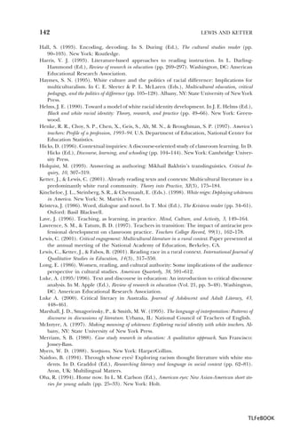 142

LEWIS AND KETTER

Hall, S. (1993). Encoding, decoding. In S. During (Ed.), The cultural studies reader (pp.
90–103). New York: Routledge.
Harris, V. J. (1993). Literature-based approaches to reading instruction. In L. DarlingHammond (Ed.), Review of research in education (pp. 269–297). Washington, DC: American
Educational Research Association.
Haymes, S. N. (1995). White culture and the politics of racial difference: Implications for
multiculturalism. In C. E. Sleeter & P. L. McLaren (Eds.), Multicultural education, critical
pedagogy, and the politics of difference (pp. 105–128). Albany, NY: State University of New York
Press.
Helms, J. E. (1990). Toward a model of white racial identity development. In J. E. Helms (Ed.),
Black and white racial identity: Theory, research, and practice (pp. 49–66). New York: Greenwood.
Henke, R. R., Choy, S. P., Chen, X., Geis, S., Alt, M. N., & Broughman, S. P. (1997). America’s
teachers: Profile of a profession, 1993–94. U.S. Department of Education, National Center for
Education Statistics.
Hicks, D. (1996). Contextual inquiries: A discourse-oriented study of classroom learning. In D.
Hicks (Ed.), Discourse, learning, and schooling (pp. 104–144). New York: Cambridge University Press.
Holquist, M. (1993). Answering as authoring: Mikhail Bakhtin’s translinguistics. Critical Inquiry, 10, 307–319.
Ketter, J., & Lewis, C. (2001). Already reading texts and contexts: Multicultural literature in a
predominantly white rural community. Theory into Practice, XI(3), 175–184.
Kincheloe, J. L., Steinberg, S. R., & Chennault, E. (Eds.). (1998). White reign: Deploying whiteness
in America. New York: St. Martin’s Press.
Kristeva, J. (1986). Word, dialogue and novel. In T. Moi (Ed.), The Kristeva reader (pp. 34–61).
Oxford: Basil Blackwell.
Lave, J. (1996). Teaching, as learning, in practice. Mind, Culture, and Activity, 3, 149–164.
Lawrence, S. M., & Tatum, B. D. (1997). Teachers in transition: The impact of antiracist professional development on classroom practice. Teachers College Record, 99(1), 162–178.
Lewis, C. (2001). Critical engagement: Multicultural literature in a rural context. Paper presented at
the annual meeting of the National Academy of Education, Berkeley, CA.
Lewis, C., Ketter, J., & Fabos, B. (2001). Reading race in a rural context. International Journal of
Qualitative Studies in Education, 14(3), 317–350.
Long, E. (1986). Women, reading, and cultural authority: Some implications of the audience
perspective in cultural studies. American Quarterly, 38, 591–612.
Luke, A. (1995/1996). Text and discourse in education: An introduction to critical discourse
analysis. In M. Apple (Ed.), Review of research in education (Vol. 21, pp. 3–48). Washington,
DC: American Educational Research Association.
Luke A. (2000). Critical literacy in Australia. Journal of Adolescent and Adult Literacy, 43,
448–461.
Marshall, J. D., Smagorinsky, P., & Smith, M. W. (1995). The language of interpretation: Patterns of
discourse in discussions of literature. Urbana, IL: National Council of Teachers of English.
McIntyre, A. (1997). Making meaning of whiteness: Exploring racial identity with white teachers. Albany, NY: State University of New York Press.
Merriam, S. B. (1988). Case study research in education: A qualitative approach. San Francisco:
Jossey-Bass.
Myers, W. D. (1988). Scorpions. New York: HarperCollins.
Naidoo, B. (1994). Through whose eyes? Exploring racism thought literature with white students. In D. Graddol (Ed.), Researching literacy and language in social context (pp. 62–81).
Avon, UK: Multilingual Matters.
Oba, R. (1994). Home now. In L. M. Carlson (Ed.), American eyes: New Asian-American short stories for young adults (pp. 25–33). New York: Holt.

TLFeBOOK

 