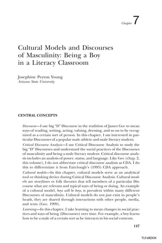 Chapter

7

Cultural Models and Discourses
of Masculinity: Being a Boy
in a Literacy Classroom
Josephine Peyton Young
Arizona State University

CENTRAL CONCEPTS
Discourse—I use big “D” Discourse in the tradition of James Gee to mean
ways of reading, writing, acting, valuing, dressing, and so on to be recognized as a certain sort of person. In this chapter, I am interested in particular Discourses of a popular male athlete and male literacy student.
Critical Discourse Analysis—I use Critical Discourse Analysis to study the
big “D” Discourses and understand the social practices of the Discourses
of masculinity and being a male literacy student. Critical discourse analysis includes an analysis of power, status, and language. Like Gee (chap. 2,
this volume), I do not abbreviate critical discourse analysis as CDA. I do
this to differentiate it from Fairclough’s (1995) CDA approach.
Cultural models—In this chapter, cultural models serve as an analytical
tool or thinking device during Critical Discourse Analysis. Cultural models are storylines or folk theories that tell members of a particular Discourse what are relevant and typical ways of being or doing. An example
of a cultural model, boys will be boys, is prevalent within many different
Discourses of masculinity. Cultural models do not just exist in people’s
heads, they are shared through interactions with other people, media,
and texts (Gee, 1999).
Learning—In this chapter, I take learning to mean changes in social practices and ways of being (Discourses) over time. For example, a boy learns
how to be a male of a certain sort as he interacts in his social contexts.
147
TLFeBOOK

 