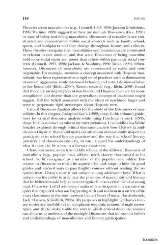 148

YOUNG

Theories about masculinities (e.g., Connell, 1995, 1996; Jackson & Salisbury,
1996; Martino, 1999) suggest that there are multiple Discourses (Gee, 1996)
or ways of being and doing masculinity. Discourses of masculinity are constructed and reconstructed within social contexts such as family, school,
sports, and workplaces and they change throughout history and cultures.
These theories recognize that masculinities and femininities are constituted
in relation to one another, and that some Discourses of being masculine
hold more social status and power than others within particular social contexts (Connell, 1995, 1996; Jackson & Salisbury, 1996; Reed, 1999). Often,
however, Discourses of masculinity are represented as stable and nonnegotiable. For example, machismo, a concept associated with Hispanic masculinity, has been represented as a rigid set of practices such as domination
of women, aggression, confrontational behavior, and a strict division of labor
in the household (Klein, 2000). Recent research (e.g., Klein, 2000) found
that there are varying degrees of machismo and Hispanic men are far more
complicated and diverse than the generalized concept of machismo might
suggest. Still the beliefs associated with the ideals of machismo linger and
serve to perpetuate rigid stereotypes about Hispanic men.
Critical Discourse Analysis allows for the study of the Discourses of masculinity. In this chapter, I adapted Gee’s (1999, chap. 2, this volume) guidelines for critical discourse analysis while using Fairclough’s work (1995,
chap. 10, this volume) to inform my interpretations. I (a middle-class White
female) explored through critical discourse analysis how Chavo’s (a middle-class Hispanic 18-year-old male) constructions of masculinity shaped his
participation in school literacy practices and the way that school literacy
practices and classroom contexts, in turn, shaped his understandings of
what it meant to be a boy in a literacy classroom.
Chavo was aware, as early as middle school, of the different Discourse of
masculinity (e.g., popular male athlete, nerd, skater) that existed at his
school. To be recognized as a member of the popular male athlete Discourse—a Discourse to which he aspired—he took steps to hide his good
grades and learned ways to pass English courses without reading the required texts. Chavo’s story is not unique among adolescent boys. What is
unique was his ability to articulate the practices of masculinity and literacy
that he believed would help others recognize him as a certain kind of young
man. Chavo was 1 of 21 adolescent males who participated in a narrative inquiry that explored what was happening with and to them in a variety of literacy classrooms in the southwestern United States (Young, Hardenbrook,
Esch, Hansen, & Griffith, 2003). My purposes in highlighting Chavo’s literacy stories are twofold: (a) to complicate simplistic notions of male stereotypes, and (b) to make visible the ways in which critical discourse analysis
can allow us to understand the multiple Discourses that inform our beliefs
and understandings of masculinities and literacy participation.

TLFeBOOK

 