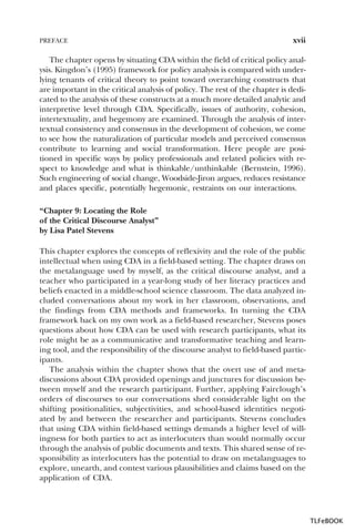 PREFACE

xvii

The chapter opens by situating CDA within the field of critical policy analysis. Kingdon’s (1995) framework for policy analysis is compared with underlying tenants of critical theory to point toward overarching constructs that
are important in the critical analysis of policy. The rest of the chapter is dedicated to the analysis of these constructs at a much more detailed analytic and
interpretive level through CDA. Specifically, issues of authority, cohesion,
intertextuality, and hegemony are examined. Through the analysis of intertextual consistency and consensus in the development of cohesion, we come
to see how the naturalization of particular models and perceived consensus
contribute to learning and social transformation. Here people are positioned in specific ways by policy professionals and related policies with respect to knowledge and what is thinkable/unthinkable (Bernstein, 1996).
Such engineering of social change, Woodside-Jiron argues, reduces resistance
and places specific, potentially hegemonic, restraints on our interactions.
“Chapter 9: Locating the Role
of the Critical Discourse Analyst”
by Lisa Patel Stevens
This chapter explores the concepts of reflexivity and the role of the public
intellectual when using CDA in a field-based setting. The chapter draws on
the metalanguage used by myself, as the critical discourse analyst, and a
teacher who participated in a year-long study of her literacy practices and
beliefs enacted in a middle-school science classroom. The data analyzed included conversations about my work in her classroom, observations, and
the findings from CDA methods and frameworks. In turning the CDA
framework back on my own work as a field-based researcher, Stevens poses
questions about how CDA can be used with research participants, what its
role might be as a communicative and transformative teaching and learning tool, and the responsibility of the discourse analyst to field-based participants.
The analysis within the chapter shows that the overt use of and metadiscussions about CDA provided openings and junctures for discussion between myself and the research participant. Further, applying Fairclough’s
orders of discourses to our conversations shed considerable light on the
shifting positionalities, subjectivities, and school-based identities negotiated by and between the researcher and participants. Stevens concludes
that using CDA within field-based settings demands a higher level of willingness for both parties to act as interlocuters than would normally occur
through the analysis of public documents and texts. This shared sense of responsibility as interlocuters has the potential to draw on metalanguages to
explore, unearth, and contest various plausibilities and claims based on the
application of CDA.

TLFeBOOK

 