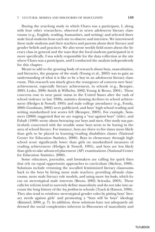7.

CULTURAL MODELS AND DISCOURSES OF MASCULINITY

149

During the year-long study in which Chavo was a participant, I, along
with four other researchers, observed in seven adolescent literacy classrooms (e.g., English, reading, humanities, and writing) and selected three
male focal students from each site to observe and interview. We interviewed
these male students and their teachers and parents about their literacy and
gender beliefs and practices. We also wrote weekly field notes about the literacy class in general and the ways that the focal students participated in it
more specifically. I was solely responsible for the data collection at the site
where Chavo was a participant, and I conducted the analysis independently
for this chapter.
Meant to add to the growing body of research about boys, masculinities,
and literacies, the purpose of the study (Young et al., 2003) was to gain an
understanding of what it is like to be a boy in an adolescent literacy classroom. This research was timely given the resurgence of concern over boys’
achievement, especially literacy achievement, in schools (e.g., Beaupre,
2003; Lesko, 2000; Smith & Wilhelm, 2002; Young & Brozo, 2001). These
concerns rose to near panic status in the United States after the rash of
school violence in late 1990s, statistics showing declines in school achievement (Hedges & Nowell, 1995) and male college attendance (e.g., Fonda,
2000; Goodman, 2002) were publicized, and boys’ high school reading and
writing standardized test scores fell (Beaupre, 2003). For example, Sommers (2000) suggested that we are waging a “war against boys” (title), and
Faludi (1999) wrote about betraying our boys and men. Our study was particularly concerned with the trouble some boys seem to be having in the
area of school literacy. For instance, boys are three to five times more likely
than girls to be placed in learning/reading disabilities classes (National
Center for Education Statistics, 2000). Boys in elementary through high
school score significantly lower than girls on standardized measures of
reading achievement (Hedges & Nowell, 1995), and boys are less likely
than girls to take advanced placement (AP) examinations (National Center
for Education Statistics, 2000).
Some educators, journalist, and lawmakers are calling for quick fixes
that rely on equal opportunity approaches to curriculum (Skelton, 1998).
Solutions include returning the so-called femininized literacy classrooms
back to the boys by hiring more male teachers, providing all-male classrooms, more male literacy role models, and using more boy books, which focus on stereotypical male interests (Brozo, 2002; Scieszka, 2003). These
calls for reform tend to narrowly define masculinity and do not take into account the long history of the boy problem in schools (Tyack & Hansot, 1990).
They also tend to reinforce stereotypical gender roles by pitting boys’ literacy needs against girls’ and promoting a “boys will be boys” ideology
(Kimmel, 2000, p. 7). In addition, these solutions have not adequately addressed the social complexities inherent in Discourses of masculinity and

TLFeBOOK

 