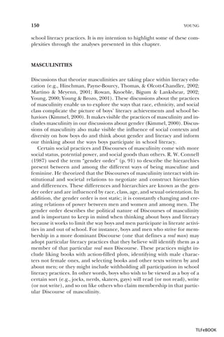 150

YOUNG

school literacy practices. It is my intention to highlight some of these complexities through the analyses presented in this chapter.

MASCULINITIES
Discussions that theorize masculinities are taking place within literacy education (e.g., Hinchman, Payne-Bourcy, Thomas, & Olcott-Chandler, 2002;
Martino & Meyenn, 2001; Rowan, Knoeble, Bigum & Lankshear, 2002;
Young, 2000; Young & Brozo, 2001). These discussions about the practices
of masculinity enable us to explore the ways that race, ethnicity, and social
class complicate the picture of boys’ literacy achievements and school behaviors (Kimmel, 2000). It makes visible the practices of masculinity and includes masculinity in our discussions about gender (Kimmel, 2000). Discussions of masculinity also make visible the influence of social contexts and
diversity on how boys do and think about gender and literacy and inform
our thinking about the ways boys participate in school literacy.
Certain social practices and Discourses of masculinity come with more
social status, potential power, and social goods than others. R. W. Connell
(1987) used the term “gender order” (p. 91) to describe the hierarchies
present between and among the different ways of being masculine and
feminine. He theorized that the Discourses of masculinity interact with institutional and societal relations to negotiate and construct hierarchies
and differences. These differences and hierarchies are known as the gender order and are influenced by race, class, age, and sexual orientation. In
addition, the gender order is not static; it is constantly changing and creating relations of power between men and women and among men. The
gender order describes the political nature of Discourses of masculinity
and is important to keep in mind when thinking about boys and literacy
because it works to limit the way boys and men participate in literate activities in and out of school. For instance, boys and men who strive for membership in a more dominant Discourse (one that defines a real man) may
adopt particular literacy practices that they believe will identify them as a
member of that particular real man Discourse. These practices might include liking books with action-filled plots, identifying with male characters not female ones, and selecting books and other texts written by and
about men; or they might include withholding all participation in school
literacy practices. In other words, boys who wish to be viewed as a boy of a
certain sort (e.g., jocks, nerds, skaters, gays) will read (or not read), write
(or not write), and so on like others who claim membership in that particular Discourse of masculinity.

TLFeBOOK

 